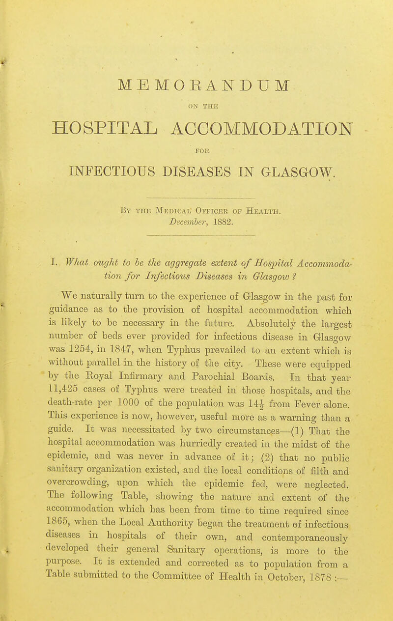 ON THE HOSPITAL ACCOMMODATION FOR INFECTIOUS DISEASES IN GLASGOW. By the Medicat; Officer of Health. December, 1SS2. I. What ought to be the aggregate extent of Hosintal Accommoda- tion for Infectious Diseases in Glasgow ? We naturally turn to tlie experience of Glasgow ia the past for guidance as to the provision of hospital accommodation which is likely to be necessary in the future. Absolutely the largest number of beds ever provided for infectious disease in GlasgOAv was 1254, in 1847, when Typhus prevailed to an extent which is without parallel in the history of the city. These were equipped by the Eoyal Infirmary and Parochial Boards. In that year II, 425 cases of Typhus were treated in tliose hospitals, and the death-rate per 1000 of the population was 14| from Fever alone. This experience is now, however, useful more as a warning than a guide. It was necessitated by two circumstances—(1) That the hospital accommodation was hurriedly created in the midst of the epidemic, and was never in advance of it; (2) that no public sanitary organization existed, and the local conditions of filth and overcrowding, upon which the epidemic fed, were neglected. The following Table, showing the nature and extent of the accommodation which has been from time to time required since 1865, when the Local Authority began the treatment of infectious diseases in hospitals of their own, and contemporaneously developed their general Sanitary operations, is more to the pui-pose. It is extended and corrected as to population from a Table submitted to the Committee of Health in Octobei-, 1878 ;-—