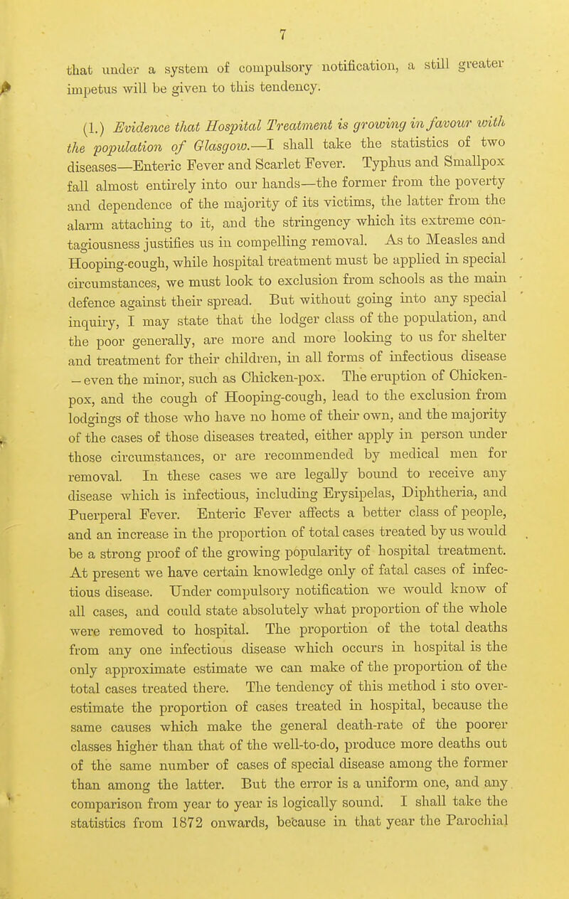 that under a system of compulsory notification, a still gi'< impetus will be given to this tendency. (1.) Evidence that Hospital To-eatment is growing in favour with the population of Glasgow.—I shall take the statistics of two diseases—Enteric Fever and Scarlet Fever. Typhus and Smallpox fall almost entirely into our hands—the former from the poverty and dependence of the majority of its victims, the latter from the alarm attaching to it, and the stringency which its extreme con- tagiousness justifies us in compelling removal. As to Measles and Hooping-cough, while hospital treatment must be applied in special circumstances, we must look to exclusion from schools as the main defence against their spread. But without going into any special inquiry, I may state that the lodger class of the population, and the poor generally, are more and more looking to us for shelter and treatment for their children, in all forms of infectious disease - even the minor, such as Cliicken-pox. The eruption of Chicken- pox, and the cough of Hooping-cough, lead to the exclusion from lodo'inf's of those who have no home of their own, and the majority of the cases of those diseases treated, either apply in person under those circumstances, or are recommended by medical men for removal. In these cases we are legally bound to receive any disease which is infectious, including Erysipelas, Diphtheria, and Puerperal Fever. Enteric Fever afiects a better class of people, and an increase in the proportion of total cases treated by us would be a strong proof of the growing popularity of hospital treatment. At present we have certain knowledge only of fatal cases of infec- tious disease. Under compulsory notification we would know of all cases, and could state absolutely what proportion of the whole were removed to hospital. The proportion of the total deaths from any one infectious disease which occurs in hospital is the only approximate estimate we can make of the proportion of the total cases treated there. The tendency of this method i sto over- estimate the proportion of cases treated in hospital, because the same causes which make the general death-rate of the poorer classes higher than that of the well-to-do, produce more deaths out of the same number of cases of special disease among the former than among the latter. But the error is a uniform one, and any. comparison from year to year is logically sound. I shall take the statistics from 1872 onwards, be'cause in that year the Parochial