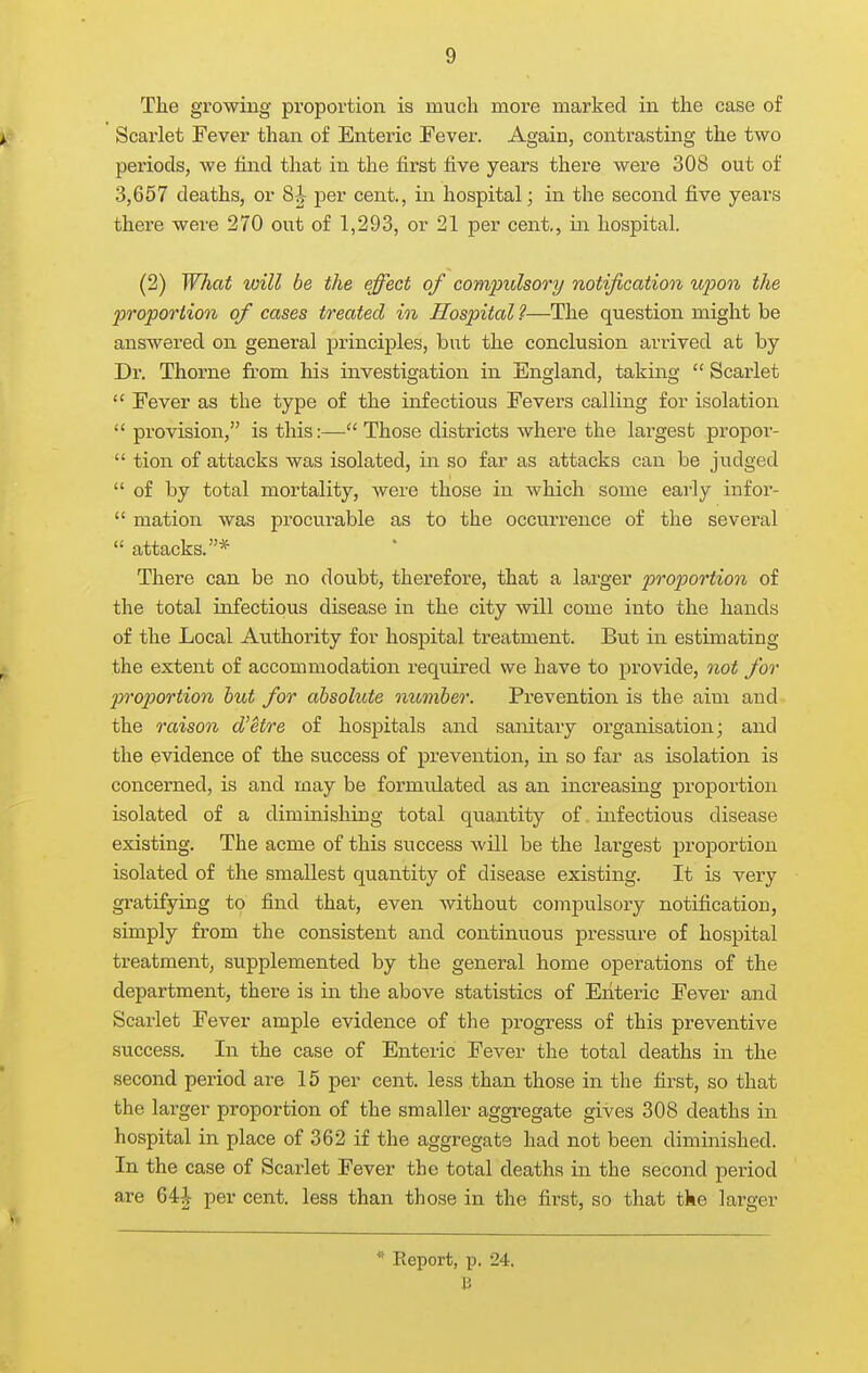 The growing proportion is much more marked in the case of Scarlet Fever than of Enteric Fever. Again, contrasting the two periods, we find that in the first five years there were 308 out of 3,657 deaths, or 8J per cent., in hospital; in the second five years there were 270 out of 1,293, or 21 per cent., in hospital. (2) What will be the effect of compulsory/ notification ujjon the 20Topo7'tion of cases treated in Hospital?—The question might be answered on general principles, but the conclusion arrived at by Dr. Thorne from his investigation in England, taking  Scarlet  Fever as the type of the infectious Fevers calling for isolation  provision, is this:— Those districts where the largest propor-  tion of attacks was isolated, in so far as attacks can be judged  of by total mortality, were those in which some early iufor-  mation was procurable as to the occurrence of the several  attacks.* There can be no doubt, therefore, that a larger proportion of the total infectious disease in the city will come into the hands of the Local Authority for hospital treatment. But in estimating the extent of accommodation required we have to provide, not for proportion hut for absolute number. Prevention is the aim and the raison d'etre of hospitals and sanitary organisation; and the evidence of the success of prevention, in so far as isolation is concerned, is and may be formulated as an increasing proportion isolated of a diminishing total quantity of. infectious disease existing. The acme of this success will be the largest proportion isolated of the smallest quantity of disease existing. It is very gratifying to find that, even without compulsory notification, simply from the consistent and continuous pressure of hospital treatment, supplemented by the general home operations of the department, there is in. the above statistics of Enteric Fever and Scai'let Fever ample evidence of the progress of this preventive success. In the case of Enteric Fever the total deaths in the second period are 15 per cent, less than those in the first, so that the larger proportion of the smaller aggregate gives 308 deaths in hospital in place of 362 if the aggregate had not been diminished. In the case of Scarlet Fever the total deaths in the second period are 64^ per cent, less than those in the first, so that the larger * Report, p. 24. J3