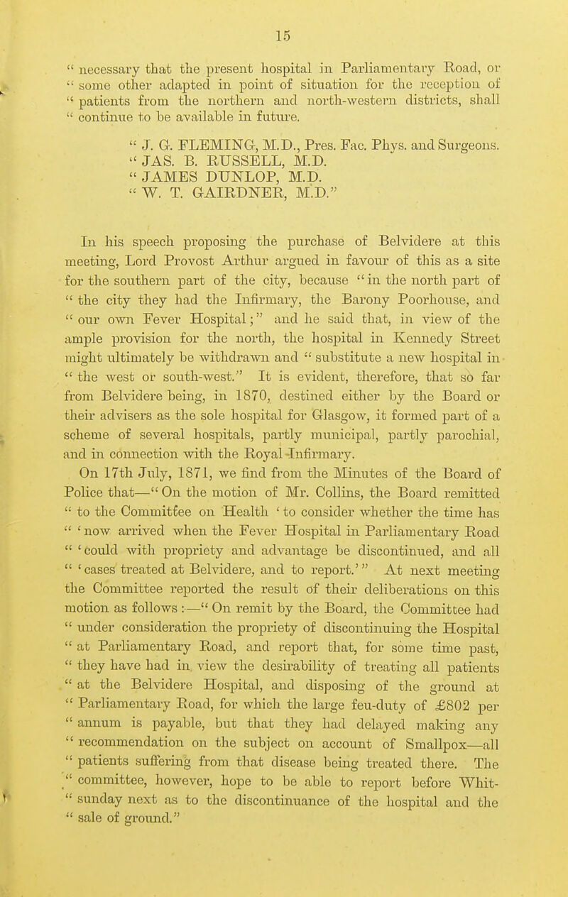  necessary that tlie present hospital in Parliamentary Road, or ^' some other adapted in point of situation for the reception of  patients from the noi'thern and north-western districts, shall  continue to be available in future.  J. G. FLEMING, M.D., Pres. Fac. Phvs. and Surgeons.  JAS. B. RUSSELL, M.D.  JAMES DUNLOP, M.D.  W. T. GAIRDNER, M.D. In his speech proposing the purchase of Belvidere at this meeting, Lord. Provost Arthur argued in favour of this as a site for the southern part of the city, because  in the north part of  the city they had the Infirmary, the Barony Poor house, and  our own Fever Hospital; and he said that, in view of the ample provision for the north, the hospital in Kennedy Street might ultimately be withdrawn and  substitute a new hospital in  the west or south-west. It is evident, therefore, that so far from Belvidere being, in 1870, destined either by the Board or their advisers as the sole hospital for Glasgow, it formed part of a scheme of several hospitals, partly municipal, partly parochial, and in connection with the Royal-Infirmary. On 17th July, 1871, we find from the Minutes of the Board of Police that— On the motion of Mr. Collins, the Board remitted  to the Commitfee on Health ' to consider whether the time has  'now arrived when the Fever Hospital in Parliamentary Road  'could -with propriety and advantage be discontinued, and all  'cases treated at Belvidere, and to report.' At next meeting the Committee reported the result of their deliberations on this motion as follows :— On remit by the Board, the Committee had  under consideration the propriety of discontinuing the Hospital  at Parliamentary Road, and report that, for some time past,  they have had in. view the desirability of treating all patients  at the Belvidere Hospital, and disposing of the ground at  Parliamentary Road, for which the large feu-duty of £802 per  annum is payable, but that they had delayed making any  recommendation on the subject on account of Smallpox—all  patients suffering from that disease being treated there. The  committee, however, hope to be able to report before Whit-  Sunday next as to the discontinuance of the hospital and the  sale of ground.