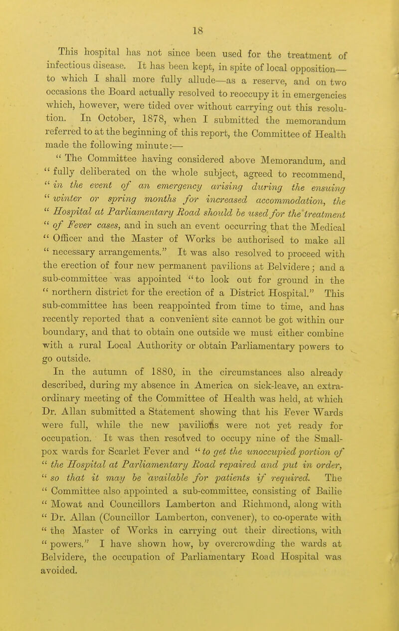 This hospital 1ms not since been used for the treatment of infectious disease. It has been kept, in spite of local opposition— to which I shall more fully allude—as a reserve, and on two occasions the Board actually resolved to reoccupy it in emergencies which, however, were tided over without caiTying out this resolu- tion. In October, 1878, when I submitted the memorandum referred to at the beginning of this report, the Committee of Health made the following minute:— considered above Memorandum, and  fully deliberated on the whole subject, agreed to recommend,  in the event of an emergency arising during the emuing  winter or sjjring months for increased accommodaiion, the  Hospital at Parliamentary Road should be used for the treatment  of Fever cases, and in such an event occurring that the Medical  Officer and the Master of Works be authorised to make all  necessary arrangements. It was also resolved to proceed with the erection of four new permanent pavilions at Belvidere; and a sub-committee was appointed to look out for ground in the  northern district for the erection of a District Hospital. This sub-committee has been reappointed from time to time, and has recently reported that a convenient site cannot be got within our boundary, and that to obtain one outside we must either combine with a rural Local Authority or obtain Parliamentary powers to go outside. In the autumn of 1880, in the circumstances also already described, during my absence in America on sick-leave, an extra- ordinary meeting of the Committee of Health was held, at which Dr. Allan submitted a Statement showing that his Fever Wards were full, while the new paviliofts were not yet ready for occupation. It was then resolved to occupy nine of the Small- pox wards for Scarlet Fever and to get the unoccupiedx>ortion of  the Hospital at Parliamentary Road repaired and p>ut in order,  so that it may be available for pa<ie?i<s if required. The  Committee also appointed a sub-committee, consisting of Bailie  Mowat and Councillors Lamberton and Bichmond, along with  Dr. Allan (Councillor Lamberton, convener), to co-operate with  the. Master of Works in carrying out their directions, with  powers. I have shown how, by overcrowding the wards at Belvidere, the occupation of Parliamentary Boad Hospital was avoided.