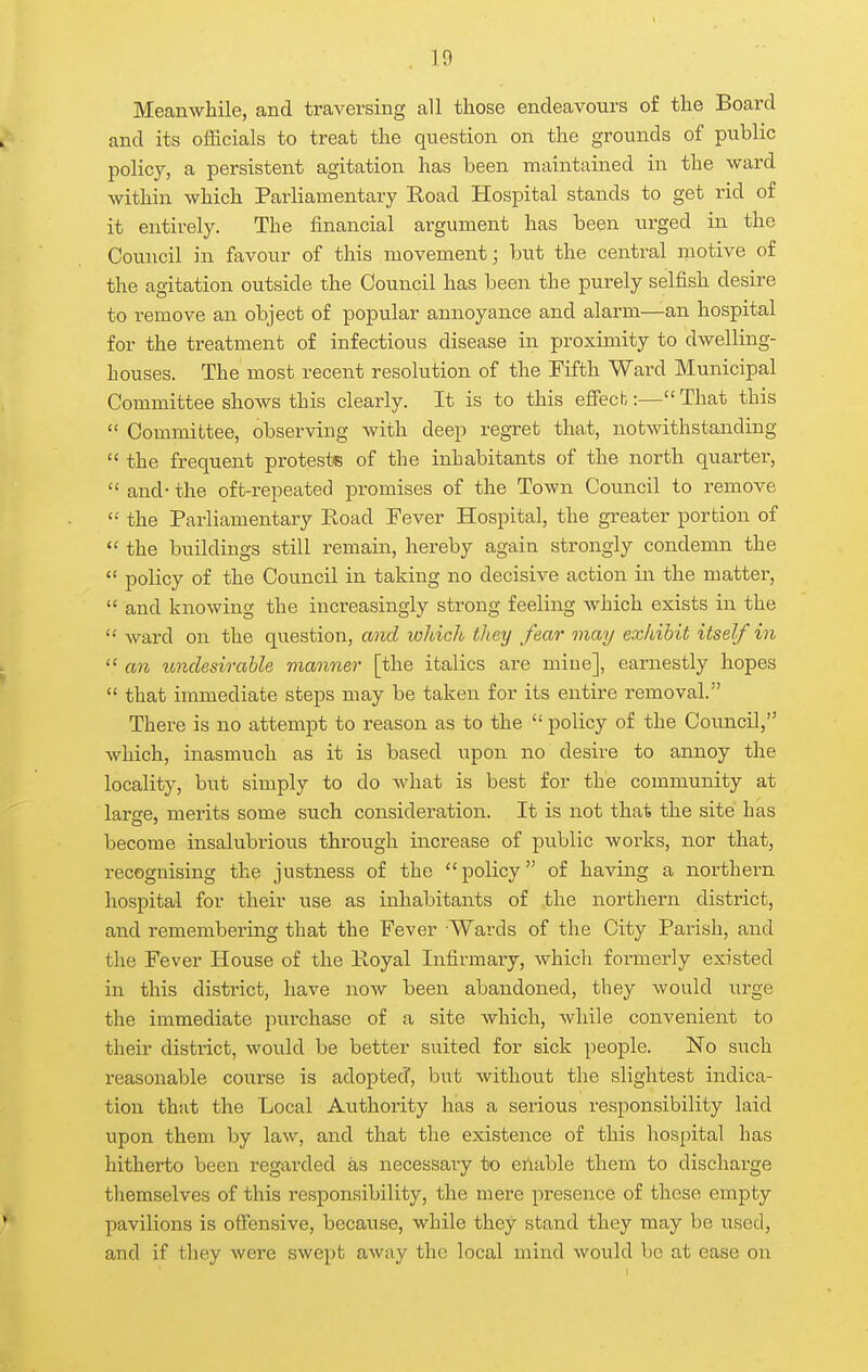 in Meanwhile, and traversing all those endeavours of the Board and its officials to treat the qtiestion on the grounds of public policy, a persistent agitation has been maintained in the ward within which Parliamentary Eoad Hospital stands to get rid of it entirely. The financial argument has been urged in the Council in favour of this movement; but the central motive of the agitation outside the Council has been the purely selfish desire to remove an object of popular annoyance and alarm—an hospital for the treatment of infectious disease in proximity to dwelling- houses. The most recent resolution of the Fifth Ward Municipal Committee shows this clearly. It is to this effecb:— That this  Committee, observing with deep regret that, notwithstanding  the frequent protests of the inhabitants of the north quarter,  and- the oft-repeated promises of the Town Council to remove  the Parliamentary Road Pever Hospital, the greater portion of  the buildings still remain, hereby again strongly condemn the  policy of the Council in taking no decisive action in the matter,  and knowing the increasingly strong feeling which exists in the  ward on the question, and which they fear may exhibit itself in  an imclesirable manner [the italics are mine], earnestly hopes  that immediate steps may be taken for its entire removal. There is no attempt to reason as to the  policy of the Council, which, inasmuch as it is based upon no desire to annoy the locality, but simply to do what is best for the community at larsre, merits some such consideration. It is not that the site has become insalubrious through increase of public works, nor that, recognising the justness of the policy of having a northern hospital for their use as inhabitants of the northern district, and remembering that the Fever Waixls of the City Parish, and the Fever House of the Poyal Infirmary, which formerly existed in this district, have now been abandoned, they would urge the immediate purchase of a site which, while convenient to their district, would be better suited for sick people. No such reasonable course is adopted, but without the slightest indica- tion that the Local Authority has a serious responsibility laid upon them by law, and that the existence of this hospital has hitherto been regarded as necessary to eilable them to discharge themselves of this responsibility, the mere presence of these empty pavilions is offensive, because, while they stand they may be used, and if they were swept away the local mind wovild be at ease on