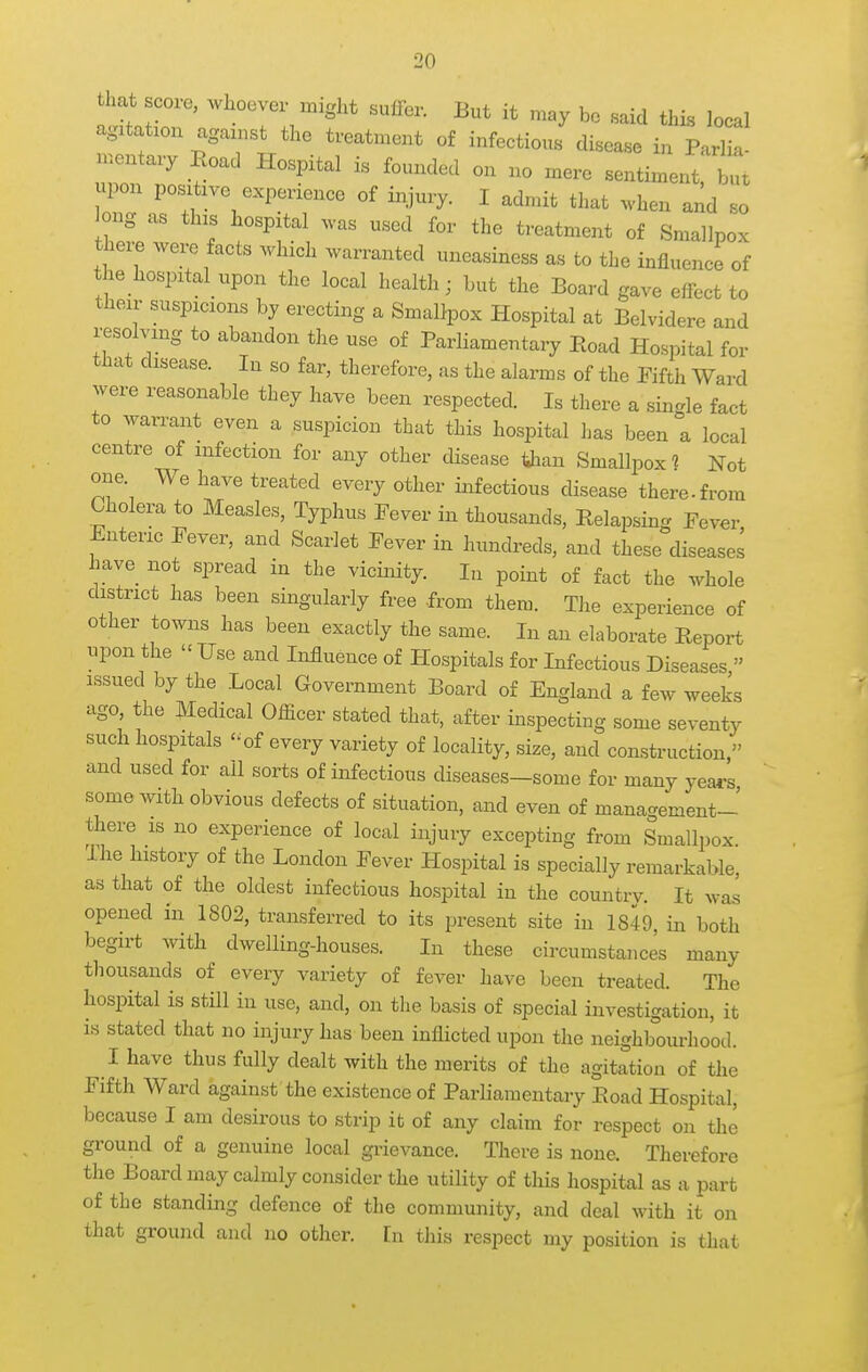 hat score, whoever might suffer. But it may bo said this local agatatxon agan.st the treatment of infectious disease in Parlk Ton ^'^'^^  bTt upon positive experience of iiyury. I admit that .vheu and so kmg as this hospital was used for the treatment of Smallpox theie were facts which warranted uneasiness as to the influence of the hospitaUipon the local health; but the Board gave effect to their suspicions by erecting a Smallpox Hospital at Belvidere and i-esolving to abandon the use of ParHamentary Eoad Hospital for tliat disease. In so far, therefore, as the alarms of the Fifth Ward were reasonable they have been respected. Is there a single fact to warrant even a suspicion that this hospital has been a local centre of infection for any other disease tjian Smallpox Not one. We have treated every other infectious disease there.from Cholera to Measles, Typhus Fever in thousands, Relapsin- Fever Enteric Fever, and Scarlet Fever in hundreds, and these'diseases have not spread in the vicinity. In point of fact the whole district has been singularly free from them. The experience of other towns has been exactly the same. In an elaborate Report upon the  Use and Influence of Hospitals for Infectious Diseases  issued by the Local Government Board of England a few weeks ago, the Medical Officer stated that, after inspecting some seventy such hospitals of every variety of locality, size, and construction, and used for all sorts of infectious diseases-some for many yea*'s some Avith obvious defects of situation, and even of mana-ement- there is no experience of local injury excepting from Smallpox. Ihe history of the London Fever Hospital is specially remarkable, as that of the oldest infectious hospital in the countrv. It was opened in 1802, transferred to its present site in 1849, in both begirt with dwelling-houses. In these circumstances many tliousands of every variety of fever have been treated. The hospital is still in use, and, on the basis of special investigation, it IS stated that no injury has been inflicted upon the neighbourhood. I have thus fully dealt with the merits of the agitation of the Fifth Ward against the existence of Parliamentary Eoad Hospital, because I am desirous to strip it of any claim for respect on the ground of a genuine local grievance. There is none. Therefore the Boardmay calmly consider the utility of this hospital as a part of the standing defence of the community, and deal with it on that ground and no other, [n this respect my position is that