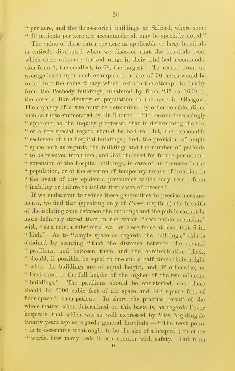 per acre, and the three-storied buildings at Salford, where some  G5 patients per acre are accommodated, may be specially noted. The vahie of these rates per acre as applicable to large hospitals is entirely dissipated when we discover that the hospitals from Avhich these rates are derived range in their total bed accommoda- tion from 8, the smallest, to 68, the largest! To reason from an average based upon such examples to a site of 30 acres would be. to fall into the same fallacy which lurks in the attempt to justify from the Peabody buildings, inhabited by from 235 to 1600 to the acre, a like density of population to the ^icre in Glasgow. The capacity of a site must be determined by other considerations such as those enumerated by Dr. Thorne:—It became increasingly  apparent as the inquiry progressed that in detei-mining the size  of a site special regard should be had to—1st, the reasonable  seclusion of the hospital buildings; 2nd, the provision of ample  space both as regards the buildings and the number of patients  to be received into them; and 3vd, the need for future permanent  extension of the hospital buildings, in case of an increase in the  population, or of the erection of temporary means of isolation in  the event of any epidemic prevalence which may result from  inability or failure to isolate first cases of disease. If we endeavour to reduce these generalities to precise measure- ments, Ave find that (speaking only of Fever hospitals) the breadth of the isolating zone between the buildings and the public cannot be more definitely stated than in the words  reasonable seclusion,' with, as a rule, a substantial wall or close fence at least 6 ft. 6 in. high. As to ample space as regards the buildings, this is obtained by securing that the distance between the several  pavilions, and between them and the administrative block,  should, if possible, be equal to one and a half times their height  when the buildings are of equal height, and, if othei-wise, at  least equal to the full height of the higher of the two adjacent  buildings. The pavilions should be one-storied, and there should be 2000 cubic feet of air space and 144 square feet of floor space to each patient. In short, the practical result of the whole matter when determined on this basis is, as regards Fever hospitals, that which was so well expressed by Miss Nightingale twenty years ago as regards general hospitals :— The next point  is to determine what ought to, be the size of a hospital; in other  words, how many beds it can contain with safety. But from D