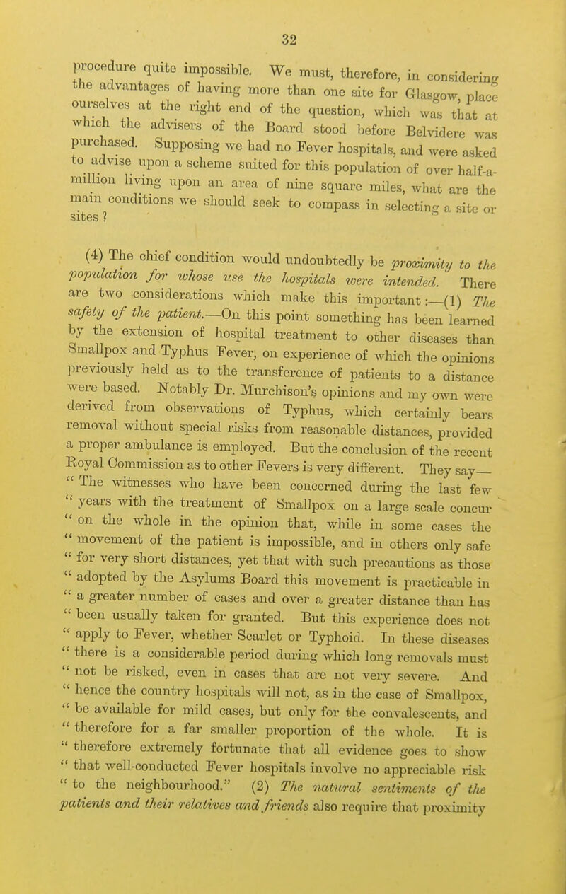 procedure quite impossible. We must, therefore, in considering the advantages of having more than one site for Glasgow, pkc^ om^elves at the right end of the question, which was tLat at which the advisers of the Board stood before Belvidere was purchased. Supposing we had no Fever hospitals, and were asked to advise upon a scheme suited for this population of over half-a- million living upon an area of nine square miles, what are the mam conditions we should seek to compass in selecting a site or sites ?  (4) The chief condition would undoubtedly be proximity to the fopulat%on for whose use the hospitals were intended. There are two considerations which make this important :—(l) The safety of the patient.—On this point something has been learned by the extension of hospital treatment to other diseases than Smallpox and Typhus Fever, on experience of which the opinions previously held as to the transference of patients to a distance were based. Notably Dr. Murchison's opinions and my own were derived from observations of Typhus, which certainly bears removal without special risks from reasonable distances, provided a proper ambulance is employed. But the conclusion of the recent Royal Commission as to other Fevers is very different. They say—  The witnesses who have been concerned during the last few ^ years with the treatment of Smallpox on a large scale concm-  on the whole in the opinion that, wliile in some cases the  movement of the patient is impossible, and in others only safe  for very short distances, yet that with such precautions as those  adopted by the Asylums Board this movement is practicable in  a greater number of cases and over a greater distance than has  been usually taken for granted. But this experience does not  apply to Fever, whether Scarlet or Typhoid. In these diseases  there is a considerable period during which long removals must  not be risked, even in cases that are not very severe. And  hence the country hospitals Avill not, as in the case of Smallpox,  be available for mild cases, but only for the convalescents, and  therefore for a far smaller proportion of the whole. It is  therefore extremely fortunate that all evidence goes to show  that well-conducted Fever hospitals involve no appreciable risk  to the neighbourhood. (2) The natural sentiments of the patients and their relatives and friends also require that proximity