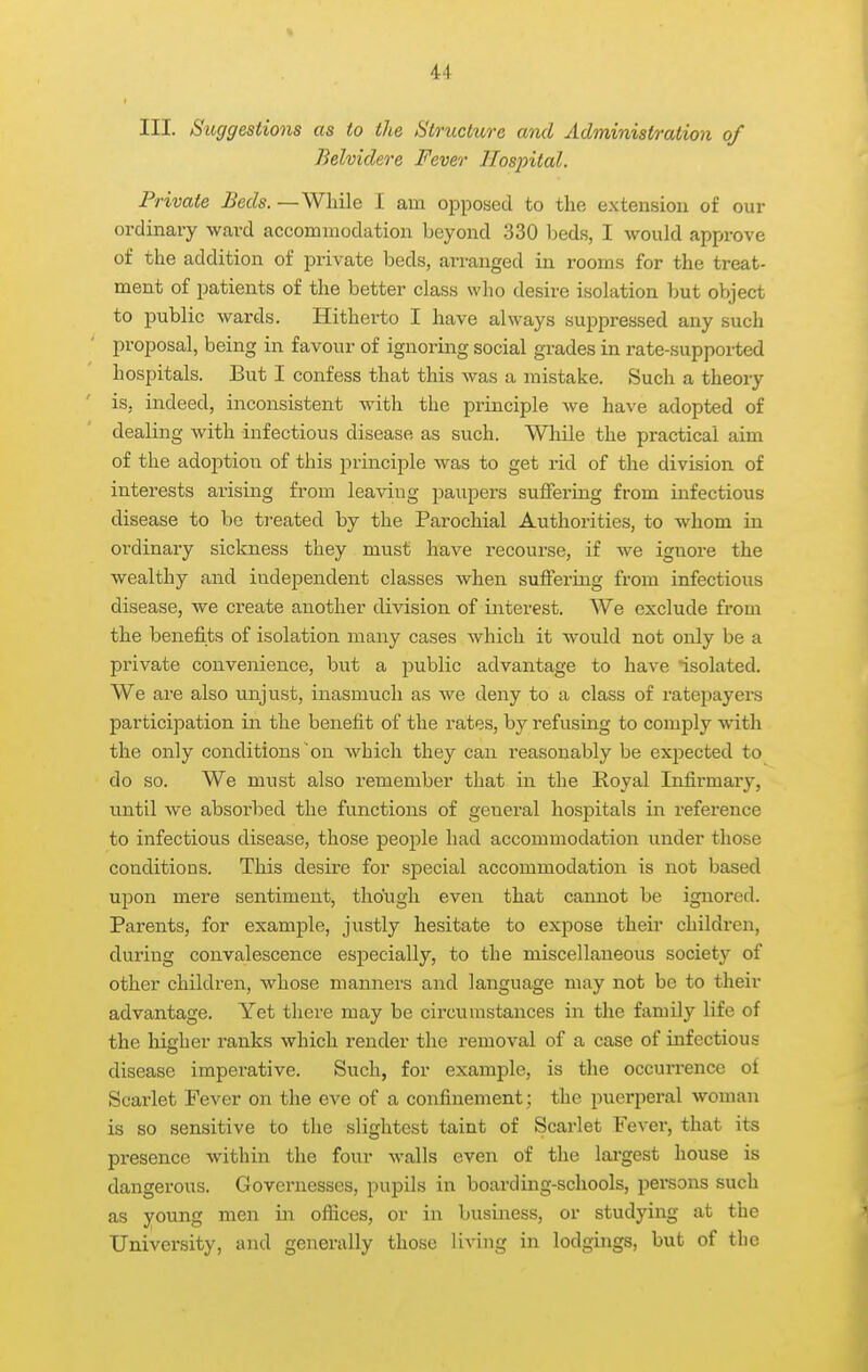 u III. Suggestions as to the Structure and Administration of Belviclere Fever Hospital. Private Beds. —While I am opposed to the extension of our ordinary ward accommodation beyond 330 beds, I would approve of the addition of private beds, ai-ranged in rooms for the treat- ment of patients of the better class who desire isolation but object to public wards. Hitherto I have always suppressed any such proposal, being in favour of ignoring social grades in rate-supported hospitals. But I confess that this was a mistake. Such a theory is, indeed, inconsistent with the principle we have adopted of dealing with infectious disease as such. While the practical aim of the adoption of this principle was to get rid of the division of interests arising from leaving paupers sufTering from infectious disease to be ti'eated by the Parochial Authorities, to whom in ordinary sickness they must have recourse, if we ignore the wealthy and independent classes when suffering from infectious disease, we create another division of interest. We exclude from the benefits of isolation many cases which it would not only be a private convenience, but a public advantage to have isolated. We are also unjust, inasmuch as we deny to a class of ratepayei-s participation in the benefit of the rates, by refusing to comply with the only conditions on which they can reasonably be expected to do so. We must also remember that in the Royal Infirmary, until we absoi'bed the functions of general hospitals in reference to infectious disease, those people had accommodation under those conditions. This desire for special accommodation is not based upon mere sentiment, though even that cannot be ignored. Parents, for example, jiistly hesitate to expose then* children, during convalescence especially, to the miscellaneous society of other children, whose manners and language may not be to their advantage. Yet there may be circumstances in the famDy life of the higher ranks which render the removal of a case of infectious disease imperative. Such, for example, is the occurrence of Scarlet Fever on the eve of a confinement; the puerperal woman is so sensitive to the slightest taint of Scarlet Fever, that its presence within the four walls even of the largest house is dangerous. Governesses, pupils in boarding-schools, persons such as young men in ofiices, or in business, or studying at the University, and generally those living in lodgings, but of tbe