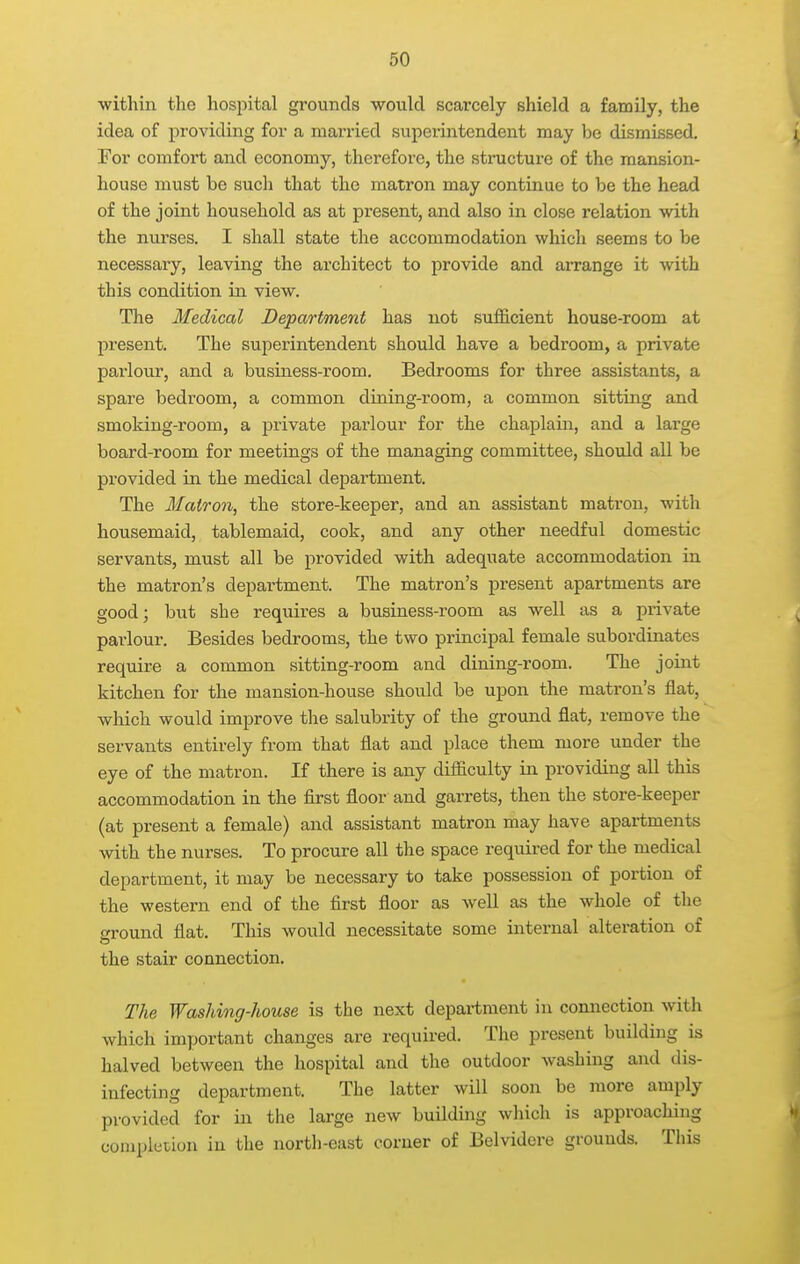 within the hospital grounds would scarcely shield a family, the idea of providing for a married superintendent may be dismissed. For comfort and economy, therefore, the stracture of the mansion- house must be such that the matron may continue to be the head of the joint household as at present, and also in close relation with the nurses, I shall state the accommodation which seems to be necessary, leaving the architect to provide and arrange it vnth. this condition in view. The Medical Department has not sufficient house-room at present. The superintendent should have a bedroom, a private parlour, and a business-room. Bedrooms for three assistants, a spare bedroom, a common dining-room, a common sitting and smoking-room, a private parlour for the chaplain, and a large board-room for meetings of the managing committee, should all be provided in the medical department. The Matron, the store-keeper, and an assistant matron, with housemaid, tablemaid, cook, and any other needful domestic servants, must all be provided with adequate accommodation in the matron's department. The matron's present apartments are good; but she requires a business-room as well as a private parlour. Besides bedrooms, the two principal female subordinates require a common sitting-room and dining-room. The joint kitchen for the mansion-house should be upon the matron's flat, which would improve tlie salubrity of the ground flat, remove the servants entirely from that flat and place them more under the eye of the matron. If there is any difficulty in providing all this accommodation in the first floor and garrets, then the store-keeper (at present a female) and assistant matron may have apartments with the nurses. To procure all the space required for the medical department, it may be necessary to take possession of portion of the western end of the first floor as well as the whole of the eround flat. Tliis would necessitate some internal alteration of the stair connection. The Washing-house is the next department in connection with which important changes are required. The present building is halved between the hospital and the outdoor washing and dis- infecting department. The latter will soon be more amply provided for in the large new building which is approaching compkiion in the north-east corner of Belvidere grounds. This