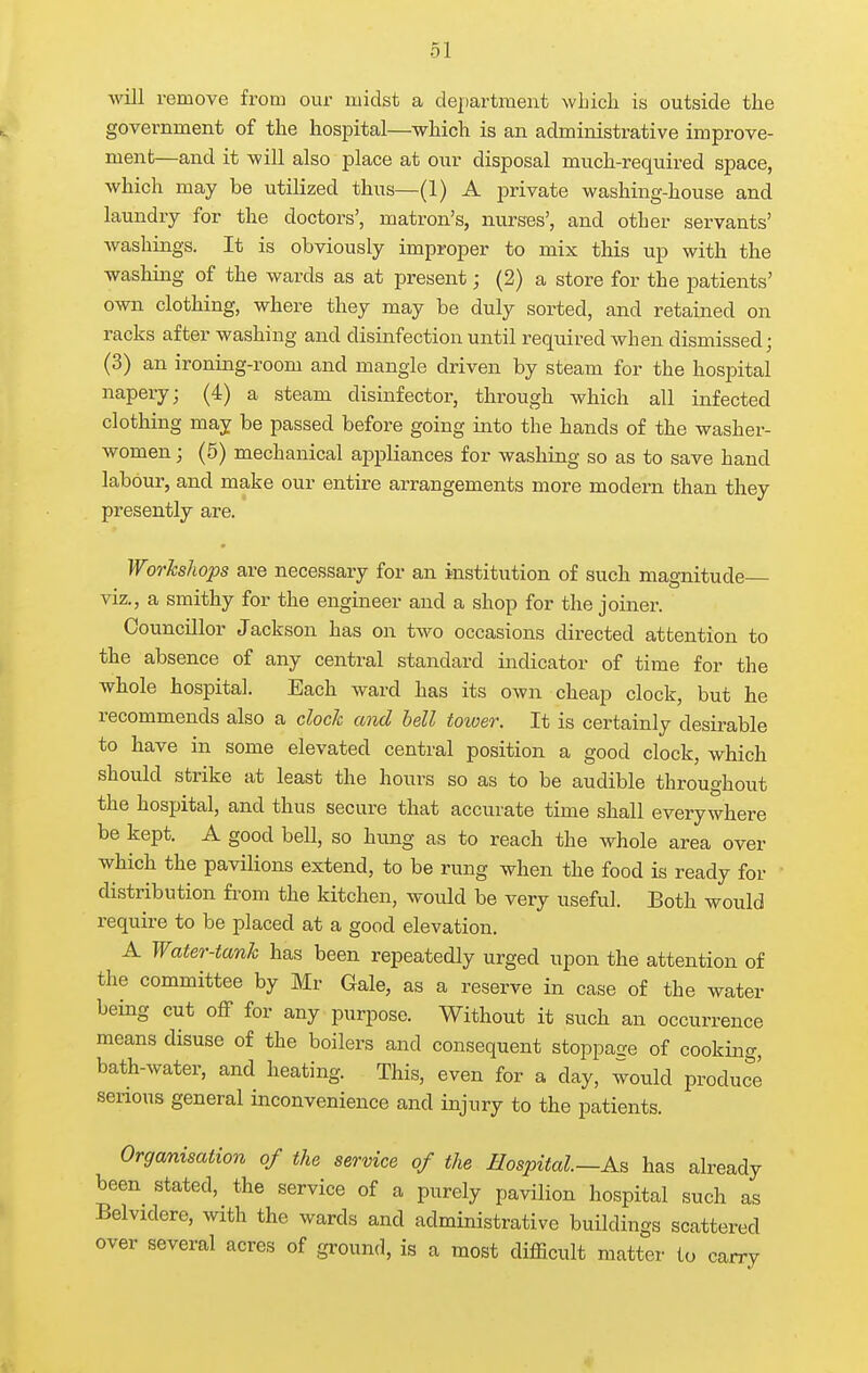 will remove from our midst a department which is outside the government of the hospital—which is an administrative improve- ment—and it will also place at our disposal mucL-required space, which may be utilized thus—(1) A private washing-house and laundry for the doctors', matron's, nurses', and other servants' washings. It is obviously improper to mix this up with the washing of the wards as at present; (2) a store for the patients' own clothing, where they may be duly sorted, and retained on racks after washing and disinfection until required when dismissed; (3) an ironing-room and mangle driven by steam for the hospital napery; (4) a steam disinfector, through which all infected clothing may be passed before going into the hands of the washer- women ; (5) mechanical appliances for washing so as to save hand labour, and make our entire arrangements more modern than tliey presently are. Workshops are necessary for an institution of sucli magnitude viz., a smithy for the engineer and a shop for the joiner. Councillor Jackson has on two occasions directed attention to the absence of any central standard indicator of time for the whole hospital. Each ward has its own cheap clock, but he recommends also a clock and bell toioer. It is certainly desirable to have in some elevated central position a good clock, which should strike at least the hours so as to be audible throughout the hospital, and thus secure that accurate time shall everywhere be kept. A good bell, so hung as to reach the whole area over which the pavilions extend, to be rung when the food is ready for distribution fi-om the kitchen, would be very useful. Both would require to be placed at a good elevation. A Water-tank has been repeatedly urged upon the attention of the committee by Mr Gale, as a reserve in case of the water being cut off for any purpose. Without it such an occurrence means disuse of the boilers and consequent stoppage of cooking, bath-water, and heating. This, even for a day, would produce serious general inconvenience and injury to the patients. Organisation of the service of the Hospital—As has already been stated, the service of a purely pavilion hospital such as Belvidere, with the wards and administrative buildings scattered over several acres of ground, is a most difficult matter to carry