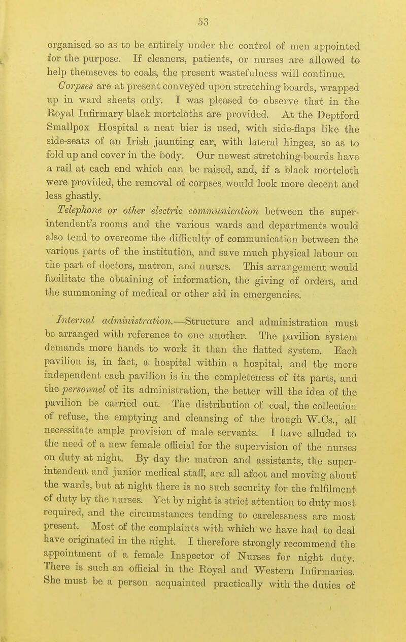 organised so as to be entirely under the control of men appointed for the purpose. If cleanex's, patients, or nurses are allowed to help themseves to coals, the present wastefulness will continue. Corpses are at present conveyed upon stretching boards, wrapped up in ward sheets only. I was pleased to observe that in the Eoyal Infirmary black mortcloths are provided. At the Deptford Smallpox Hospital a neat bier is used, with side-flaps like the side-seats of an Irish jaunting car, with lateral hinges, so as to fold up and cover in the body. Our newest stretching-boards have a rail at each end which can be raised, and, if a black mortcloth were provided, the removal of corpses would look more decent and less ghastly. Telephone or other electric communicatiooi between the super- intendent's rooms and the various wards and departments would also tend to overcome the difiiculty of communication between the varipus parts of the institution, and save much physical labour on the part of doctors, matron, and nurses. This arrangement would facilitate the obtaining of information, the giving of orders, and the summoning of medical or other aid in emergencies. Internal administration.—Structure and administration must be arranged with reference to one another. The pavilion system demands more hands to work it than the flatted system. Each pavilion is, in fact, a hospital within a hospital, and the more independent each pavilion is in the completeness of its parts, and the jm'so7inel of its administration, the better will the idea of the pavilion be carried out. The distribution of coal, the collection of refuse, the emptying and cleansing of the irough W.Cs., all necessitate ample provision of male servants. I have alluded to the need of a new female official for the supervision of the nurses on duty at night. By day the matron and assistants, the super- intendent and junior medical staff, are all afoot and moving about the wards, but at night there is no such security for the fulfilment of duty by the nurses. Yet by night is strict attention to duty most required, and the circumstances tending to carelessness are most present. Most of the complaints with Avhich we have had to deal have originated in the night. I therefore strongly recommend the appointment of a female Inspector of Nurses for night duty. There is such an official in the Royal and Western Infirmaries. She must be a person acquainted practically with the duties of