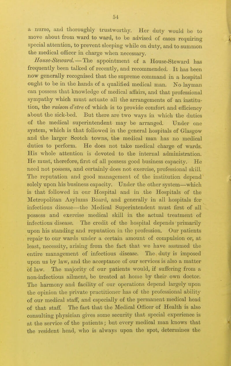 a nurse, and thoroughly trustworthy. Her duty would be to move about from ward to ward, to be advised of cases requiring special attention, to prevent sleeping while on duty, and to summon the medical officer in charge when necessary. House-Steward. — The appointment of a House-Steward has frequently been talked of recently, and recommended. It has been now generally recognised that the supreme command in a hospital ought to be in the hands of a qualified medical man. No layman can possess that knowledge of medical afiairs, and that professional sympathy which must actuate all the arrangements of an institu- tion, the raison d'etre of which is to provide comfort and efficiency about the sick-bed. But there are two ways in which the duties of the medical superintendent may be arranged. Under one system, which is that followed in the general hospitals of Glasgow and the larger Scotch towns, the medical man has no medical duties to perform. He does not take medical charge of wards. His whole attention is devoted to the internal administration. He must, therefore, first of all possess good business capacity. He need not possess, and certainly does not exercise, professional skill The reputation and good management of the institution depend solely upon his business capacity. Under the other system—which is that followed in our Hospital and in the Hospitals of the Metropolitan Asylums Board, and generally in all hospitals for infectious disease—the Medical Superintendent must first of all possess and exercise medical skill in the actual treatment of infectious disease. The credit of the hospital depends primaiily upon his standing and reputation in the profession. Our patients repair to our wards under a certain amount of compulsion or, at least, necessity, arising from the fact that we have assumed the entire management of infectious disease. The duty is imposed upon us by law, and the acceptance of our services is also a matter of law. The majoi-ity of our patients would, if suffering from n non-infectious ailment, be treated at home by their own doctor. The harmony and facility of our operations depend largely upon the opinion the private practitioner has of the professional ability of our medical staff, and especially of the permanent medical head of that staff. The fact that the Medical Officer of Health is also consulting physician gives some security that special experience is at the service of the patients; but every medical man knows that the resident head, who is always upon the spot, determines the