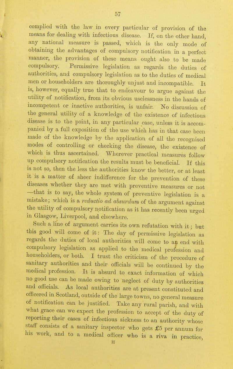 complied with the law in every particular of provision of the means for dealing with infectious disease. If, on the other hand, any national measure is passed, which is the only mode of obtaining the advantages of compulsory notification in a perfect manner, the provision of these means ought also to be made compulsory. Permissive legislation as regards the duties of authorities, and compulsory legislation as to the duties of medical men or householders are thoroughly unjust and incompatible. It is, however, equally true that to endeavour to argue against the utility of notification, from its obvious uselessness in the hands of incompetent or inactive authorities, is unfair. No discussion of the general utility of a knowledge of the existence of infectious disease is to the point, in any particular case, unless it is accom- panied by a full exposition of the use which has in that case been made of the knowledge by the application of all the recognised modes of controlling or checking the disease, the existence of which is thus ascertained. Wherever practical measures follow up compulsory notification the results must be beneficial. If this is not so, then the less the authorities know the better, or at least it is a matter of sheer indifference for the prevention of these diseases whether they are met with preventive measures or not —that is to say, the whole system of preventive legislation is a mistake; which is a reductio ad absurdum of the argument against the utility of compulsory notification as it has recently been urged in Glasgow, Liverpool, and elsewhere. Such a line of argument carries its own refutation with it; but this good will come of it: The day of permissive legislation as regards the duties of local authorities will come to an end with compulsory legislation as applied to the medical profession and householders, or both. I trust the criticism of the procedure of sanitary authorities and their ofiicials will be continued by the medical profession. It is absurd to exact information of which no good use can be made owing to neglect of duty by authorities and officials. As local authorities are at present constituted and officered in Scotland, outside of the large towns, no general measure of notification can be justified. Take any rural parish, and with what grace can we expect the profession to accept of the duty of reporting their cases of infectious sickness to an authority whose staff consists of a sanitary inspector who gets £5 per annum for his work, and to a medical officer who is a riva in practice