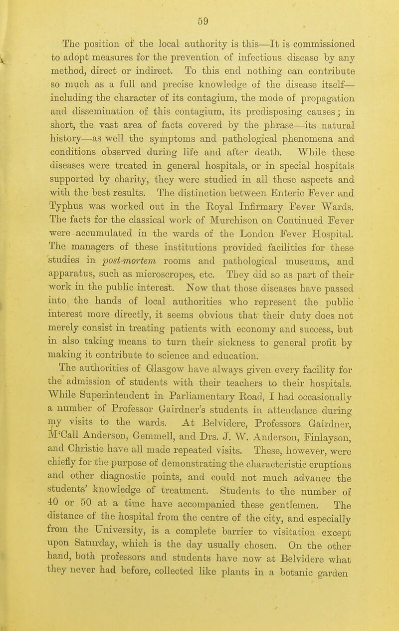 The position of the local authority is this—It is commissioned to adopt measures for the prevention of infectious disease by any method, direct or indirect. To this end nothing can contribute so much as a full and precise knowledge of the disease itself^— including the character of its contagium, the mode of propagation and dissemination of this contagium, its predisposing causes; in short, the vast area of facts covered by the phrase—its natural history—as well the symptoms and pathological phenomena and conditions observed during life and after death. While these diseases were treated in general hospitals, or in special hospitals supported by charity, they were studied in all these aspects and with the best results. The distinction between Enteric Fever and Typhus was worked out in the Royal Infirmary Fever Wards. The facts for the classical work of Murchison on Continued Fever were accumulated in the wards of the London Fever Hospital. The managers of these institutions provided facilities for these studies in 2>ost-mortem rooms and pathological museums, and apparatus, such as microscropes, etc. They did so as part of their work in the public interest. Now that those diseases have passed into the hands of local authorities who represent the public interest more directly, it seems obvious that their duty does not merely consist in treating patients with economy and success, but in also taking means to turn their sickness to general profit by making it contribute to science and education. The authorities of Glasgow have always given every facility for the admission of students with their teachers to their hospitals. While Superintendent in Parliamentary Road, I had occasionally a number of Professor Gairdner's students in attendance during my visits to the wards. At Belvidere, Professors Gairdner, M'Call Anderson, Gemmell, and Drs. J. W. Anderson, Finlayson, and Christie have all made repeated visits. These, however, were chiefly for the purpose of demonstrating the characteristic eruptions and other diagnostic points, and could not much advance the students' knowledge of treatment. Students to the number of 40 or 50 at a time have accompanied these gentlemen. The distance of the hospital from the centre of the city, and especially from the University, is a complete barrier to visitation except upon Saturday, which is the day usually chosen. On the other hand, both professors and students have now at Belvidere what they never had before, collected like plants in a botanic garden