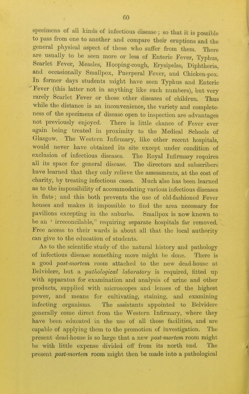 specimens of all kinds of infectious disease; so that it is possible to pass from one to another and compare their eruptions and the general physical aspect of those who suffer from them. There are usually to be seen more or less of Enteric Fever, Typhus, Scarlet Fever, Measles, Hooping-cough, Erysipelas, Diphtheria, and occasionally Smallpox, Puerperal Fever, and Chicken-pox. In former days students might have seen Tyjihus and Enteric ■ Fever (this latter not in anything like such numbers), but very rarely Scarlet Fever or those other diseases of children. Thus while the distance is an inconvenience, the variety and complete- ness of the specimens of disease open to inspection are advantages not previously enjoyed. There is little chance of Fever ever again being treated in proximity to the Medical Schools of Glasgow. The Western Infirmary, like other recent hospitals, would never have obtained its site except under condition of exclusion of infectious diseases. The Eoyal Infii-mary requires all its space for general disease. The directors and subscribers have learned that they only relieve the assessments, at the cost of charity, by treating infectious cases. Much also has been learned as to the impossibility of accommodating various infectious diseases in flats; and this both prevents the use of old-fashioned Fever houses and makes it impossible to find the area necessary for pavilions excepting in the suburbs. Smallpox is now known to be an ' irreconcilable, requiring separate hospitals far removed. Free access to their wards is about all that the local authority can give to the education of students. As to the scientific study of the natural history and pathology of infectious disease something more might be done. There is a good postr-mortem room attached to the new dead-house at Belvidere, but a 2^(t'i^''Ological laboratory is requii-ed, fitted up with apparatus for examination and analysis of urine and other products, supplied with microscopes and lenses of the highest power, and means for cultivating, staining, and examining infecting organisms. The assistants appointed to Belvidere generally come direct from the Western Infii'mary, where they have been educated in the use of all those facilities, and are capable of applying them to the promotion of investigation. The present dead-house is so large that a new 'post-mortem room might be with little expense divided oft from its north fend. The present post-mortem room might then be made into a pathological