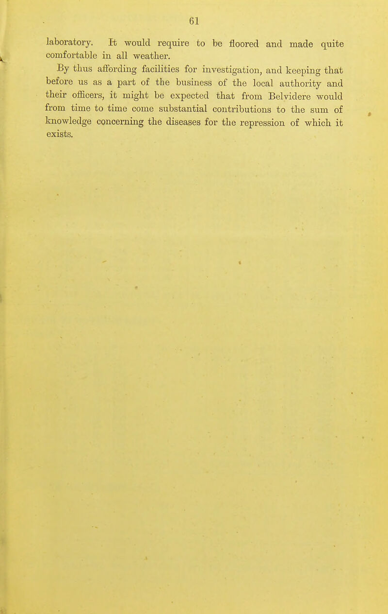 laboratory. It would require to be floored and made quite comfortable in all weather. By thus affording facilities for investigation, and keeping that before us as a part of the business of the local authority and their officers, it might be expected that from Belvidere would from time to time come substantial contributions to the sum of knowledge concerning the diseases for the repression of which it exists.