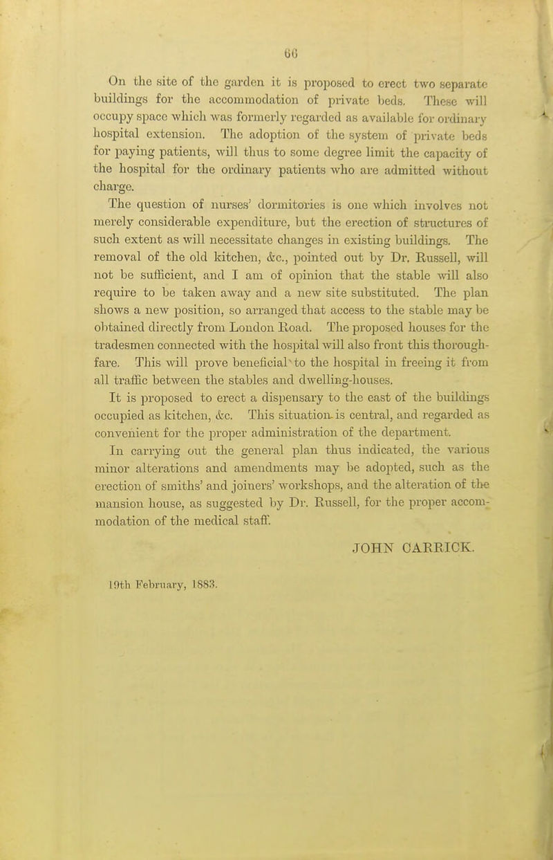 60 On the site of the garden it is proposed to erect two separate buildings for the accommodation of private beds. These will occupy space which was formerly regarded as available for ordinary hospital extension. The adoption of the system of private beds for paying patients, will thus to some degree limit the capacity of the hospital for the ordinary patients who are admitted without charge. The question of nurses' dormitories is one which involves not merely considerable expenditure, but the erection of structures of such extent as will necessitate changes in existing buildings. The removal of the old kitchen, &c., pointed out by Dr. Russell, will not be sufficient, and I am of opinion that the stable ■will also require to be taken away and a new site substituted. The plan shows a new position, so arranged that access to the stable may be obtained directly from Loudon lload. The proposed houses for the tradesmen connected with the hospital will also front this thorough- fai'e. This will prove beneficial'to the hospital in freeing it from all traffic between the stables and dwelling-houses. It is proposed to erect a dispensary to the east of the buildings occupied as kitchen, &c. This situatioiv is central, and regarded as convenient for the proper administration of the department. In carrying out the general plan thi;s indicated, the various minor alterations and amendments may be adopted, such as the erection of smiths' and joiners' workshops, and the alteration of the mansion house, as suggested by Dr. Russell, for the proper accom- modation of the medical staff JOHN OARRICK. intli February, 1883.