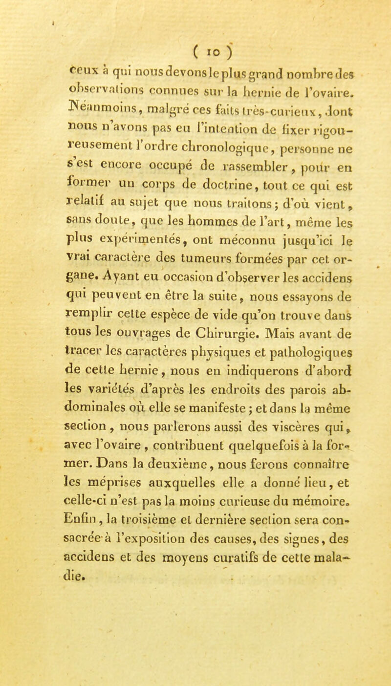 ( io ) ceux à qui nous devons le plus grand nombre des observations connues sur la hernie de l'ovaire. Néanmoins, malgré ces faits très-curieux, dont nous n'avons pas eu l'intention de fixer rigou- reusement l'ordre chronologique, personne ne s'est encore occupé de rassembler, pour en former un corps de doctrine, tout ce qui est relatif au sujet que nous traitons; d'où vient, sans doute, que les hommes de l'art, même les plus expérimentés, ont méconnu jusqu'ici le vrai caractère des tumeurs formées par cet or- gane. Ayant eu occasion d'observer les accidens qui peuvent en être la suite, nous essayons de remplir celte espèce de vide qu'on trouve dans tous les ouvrages de Chirurgie. Mais avant de tracer les caractères physiques et pathologiques de cette hernie, nous en indiquerons d'abord les variétés d'après les endroits des parois ab- dominales où elle se manifeste ; et dans la même section , nous parlerons aussi des viscères qui, avec l'ovaire , contribuent quelquefois à la for- mer. Dans la deuxième, nous ferons connaître les méprises auxquelles elle a donné lieu, et celle-ci n'est pas la moins curieuse du mémoire. Enfin, la troisième et dernière section sera con- sacrée à l'exposition des causes, des sigues, des accidens et des moyens curatifs de cette mala- die.