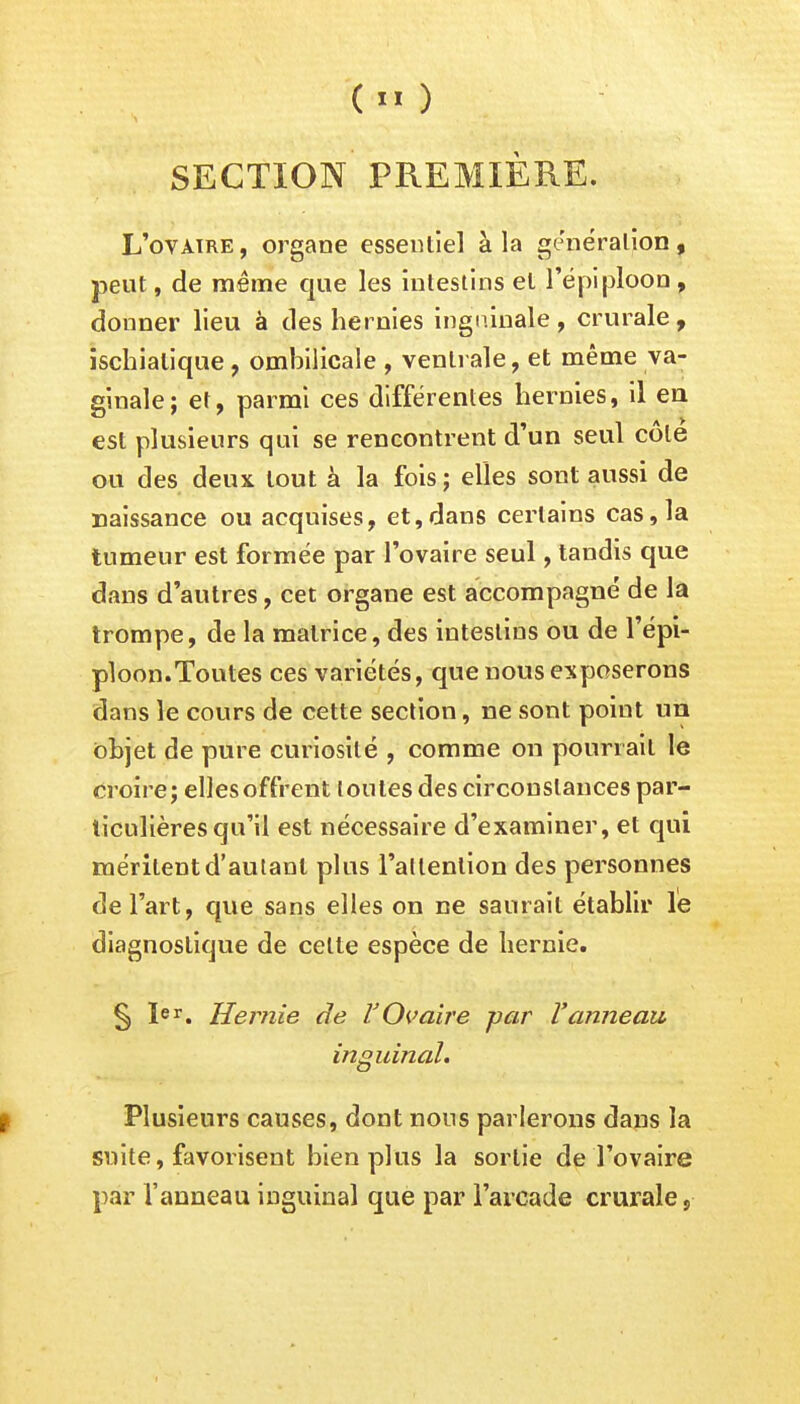 SECTION PREMIÈRE. L'ovaire, organe essentiel à la génération, peut, de même que les intestins et l'épi ploon , donner lieu à des hernies inguinale, crurale, ischialique , ombilicale , ventrale, et même va- ginale; et, parmi ces différentes hernies, il en est plusieurs qui se rencontrent d'un seul côte ou des deux tout à la fois ; elles sont aussi de naissance ou acquises, et,dans certains cas, la tumeur est formée par l'ovaire seul, tandis que dans d'autres, cet organe est accompagné de la trompe, de la matrice, des intestins ou de l'épi- ploon.Toutes ces variétés, que nous exposerons dans le cours de cette section, ne sont point un objet de pure curiosité , comme on pourrait le croire; elles offrent toutes des circonstances par- ticulières qu'il est nécessaire d'examiner, et qui méritent d'autant plus l'allenlion des personnes de l'art, que sans elles on ne saurait établir le diagnostique de celte espèce de hernie. § Ier. Hernie de V'Ovaire -par Vanneau inguinal. Plusieurs causes, dont nous parlerons dans la suite, favorisent bien plus la sortie de l'ovaire par Vanneau inguinal que par l'arcade crurale,