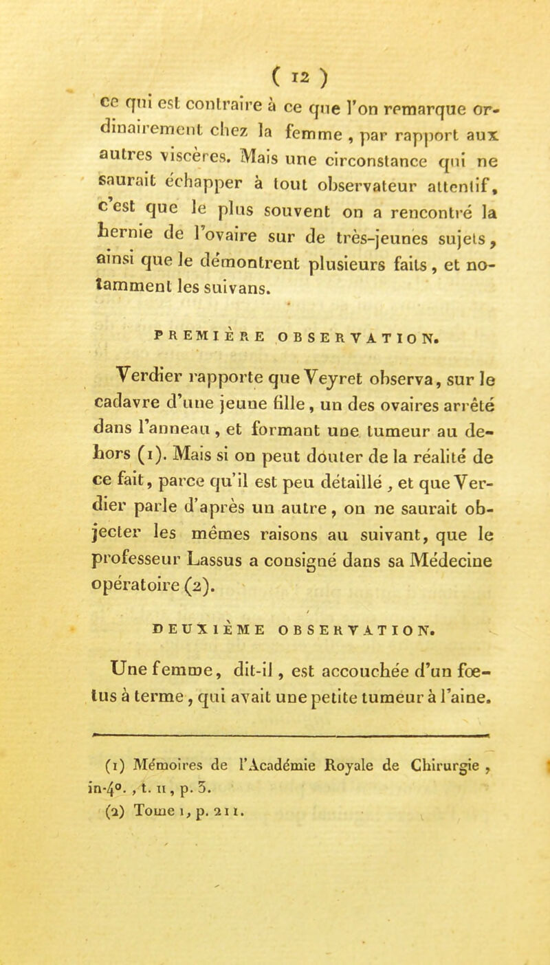 ce qui est contraire à ce que l'on remarque or- dinairement chez la femme , par rapport aux autres viscères. Mais une circonstance qni ne saurait échapper à tout observateur attentif, c'est que le plus souvent on a rencontré la hernie de l'ovaire sur de très-jeunes sujets, ainsi que le démontrent plusieurs faits , et no- tamment les suivans. PREMIÈRE OBSERVATION. Verdier rapporte que Vejret observa, sur le cadavre d'une jeune fille, un des ovaires arrêté dans l'anneau, et formant une tumeur au de- hors (i). Mais si on peut douter de la réalité de ce fait, parce qu'il est peu détaillé , et que Ver- dier parle d'après un autre, on ne saurait ob- jecter les mêmes raisons au suivant, que le professeur Lassus a consigné dans sa Médecine opératoire (2). DEUXIÈME OBSERVATION. Une femme, dit-il, est accouchée d'un foe- tus à terme, qui avait une petite tumeur à l'aine. (1) Mémoires de l'Académie Royale de Chirurgie , in-4°. , 1.11, p. 5. (1) Tome 1, p. 211.