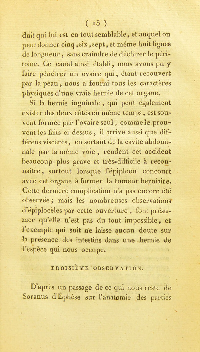 duilqui lui est en tout semblable, et auquel ou peut donner cinq, six, sept, et même huit lignes de longueur, sans craindre de déchirer le péri- toine. Ce canal ainsi établi, nous avons pu y faire pénétrer un ovaire qui, étant recouvert par la peau, nous a fourni tous les caractères physiques d'une vraie hernie de cet organe. Si la hernie inguinale , qui peut également exister des deux côtés en même temps, est sou- vent formée par l'ovaire seul, comme le prou- vent les faits ci-dessus, il arrive aussi que dif- férens viscères, en sortant de la cavité abdomi- nale par la même voie , rendent cet accident beaucoup plus grave et très-difficile à recon- naître, surtout lorsque l'épiploon concourt avec cet organe à former la tumeur herniaire. Celte dernière complication n'a pas encore été observée ; mais les nombreuses observations d'épiplocèles par cette ouverture, fout présu- mer qu'elle n'est pas du tout impossible, et l'exemple qui suit ne laisse aucun doute sur la présence des intestins dans nue hernie de l'espèce qui nous occupe. TROISIÈME OBSERVATION. D'après un passage de ce qui nous reste de Soranus d'Ephès.e sur l'analomie des parties