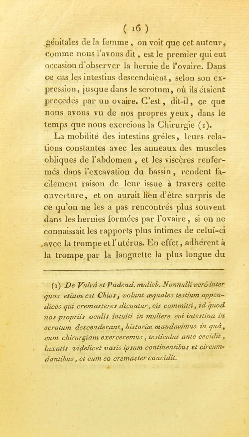 ( >6) génitales de la femme , on voit que cet auteur, comme nous l'avons dit, est le premier qui eut occasiou d'observer la hernie de l'ovaire. Dans ce cas les intestins descendaient, selon son ex- pression , jusque dans le scrotum, où ils étaient précédés par un ovaire. C'est, dit-il, ce que nous avons vu de nos propres yeux, dans le temps que nous exercions la Chirurgie (i). La mobilité des intestins grêles, leurs rela- tions constantes avec les anneaux des muscles obliques de l'abdomen , et les viscères renfer- més dans l'excavation du bassin, rendent fa- cilement raison de leur issue à travers cette ouverture, et on aurait lieu d'être surpris de ce qu'on ne les a pas rencontrés plus souvent dans les hernies formées par l'ovaire, si on ne connaissait les rapports plus intimes de celui-ci .avec la trompe et l'utérus. En effet, adhérent à la trompe par la languette la plus longue du (i) De Vulvâ et Pudend.mulieb. Nonnidli verà inter ijuos etiam est Chius f volunt œquales testium appen- dices qui cremasteres dicuntur, eis committi, id quod nos propriis oculis intuiti in muliere cui intestina in scrotum descenderant, historiée mandavimus inquà, cum cïdrurgiam exerceremus , testiculus anle cecidit, laxatis videlicet vasis ipsutn continentibus et circum- dantibus, et cum eo cremaster concidit.