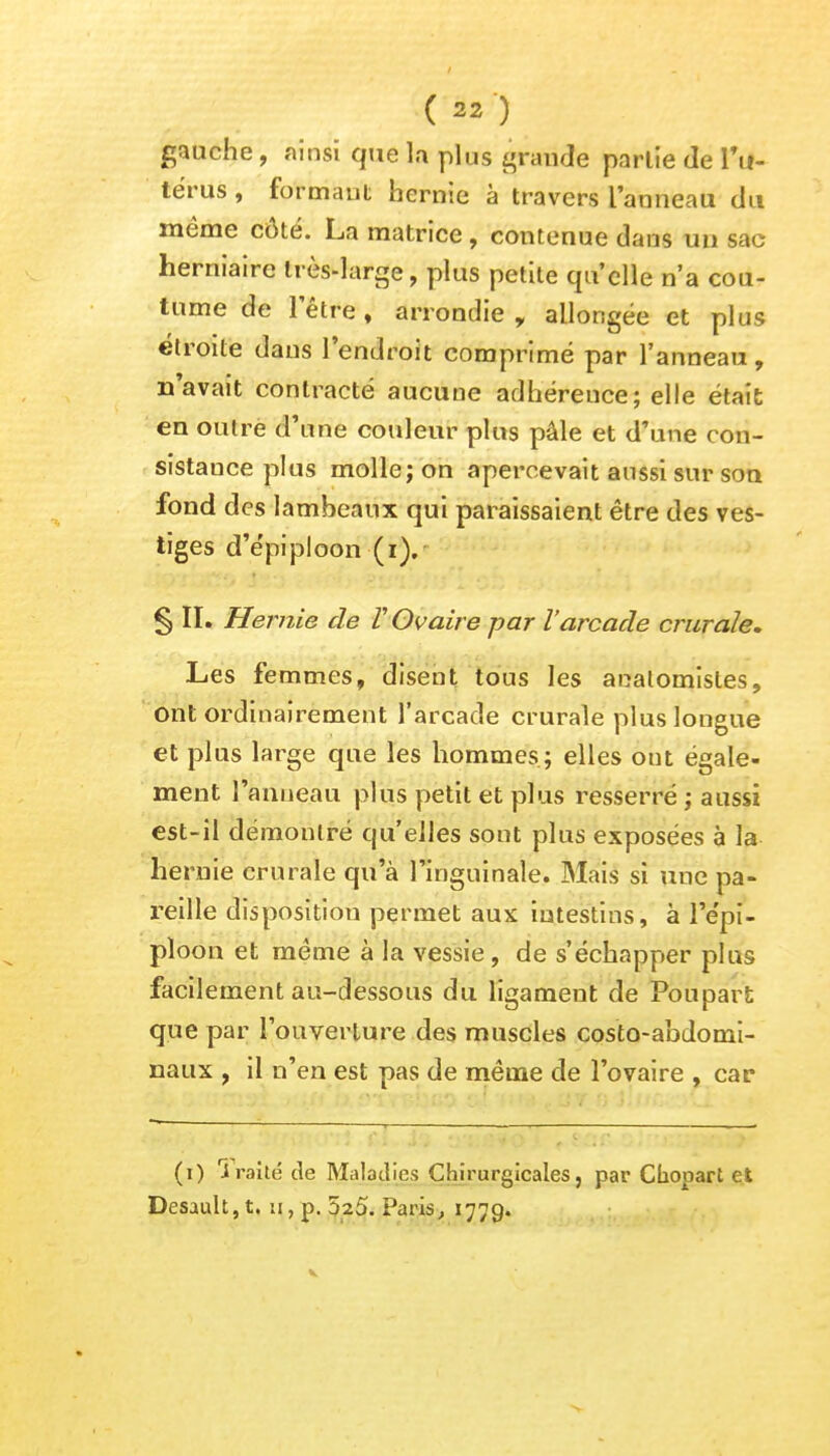 gauche, ainsi que la plus grande parlie de l'u- térus , formant hernie à travers l'anneau du même côté. La matrice, contenue dans un sac herniaire très-large, plus petite qu'elle n'a cou- tume de l'être , arrondie r allongée et plus étroite dans l'endroit comprimé par l'anneau, n'avait contracté aucune adhereuce; elle était en outre d'une couleur plus pâle et d'une con- sistance plus molle; on apercevait aussi sur son fond des lambeaux qui paraissaient être des ves- tiges d'épi ploon(i). § II. Hernie de V Ovaire par l'arcade crurale. Les femmes, disent tous les analomistes, Ont ordinairement l'arcade crurale plus longue et plus large que les hommes; elles ont égale- ment l'anneau plus petit et plus resserré ; aussi est-il démontré qu'elles sont plus exposées à la hernie crurale qu'à l'inguinale. Mais si une pa- reille disposition permet aux intestins, à l'e'pi- ploon et même à la vessie , de s'échapper plus facilement au-dessous du ligament de Poupari; que par l'ouverture des muscles costo-abdomi- naux , il n'en est pas de même de l'ovaire , car (i) Traité de Maladies Chirurgicales, par Chopart et Desault, t. n, p. 5^5. Paris, 1779.