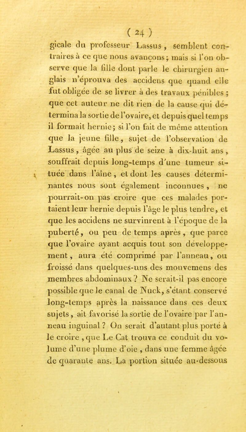 (H) gicale du professeur Lassus , semblent con- traires à ce que nous avauçons; mais si l'on ob- serve que la fille dont parle le chirurgien an- glais n'éprouva des accideus que quand elle fut obligée de se livrer à des travaux pénibles ; que cet auteur ne dit rien de la cause qui dé- termina la sortie de l'ovaire, et depuis quel temps il formait hernie ; si l'on fait de même attention que la jeune fille, sujet de l'observation de Lassus, âgée au plus de seize à dix-huit ans , souffrait depuis long-temps d'une tumeur si- v tuée dans l'aîne, et dont les causes détermi- nantes nous sont également inconnues , ne pourrait-on pas croire que ces malades por- taient leur hernie depuis l'âge le plus tendre, et que les accidens ne survinrent à l'époque de la puberté, ou peu de temps après, que parce que l'ovaire ayant acquis tout son développe- ment, aura été comprimé par l'anneau, ou froissé dans quelques-uns des mouvemens des membres abdominaux? Ne serait-il pas encore possible que le canal de Nuck, s'étant conservé long-temps après la naissance dans ces deux sujets, ait favorisé la sortie de l'ovaire par l'an- neau inguinal ? On serait d'autant plus porté à le croire , que Le Cat trouva ce conduit du vo- lume d'une plume d'oie , dans une femme âgée de quarante ans. La portion située au-dessous