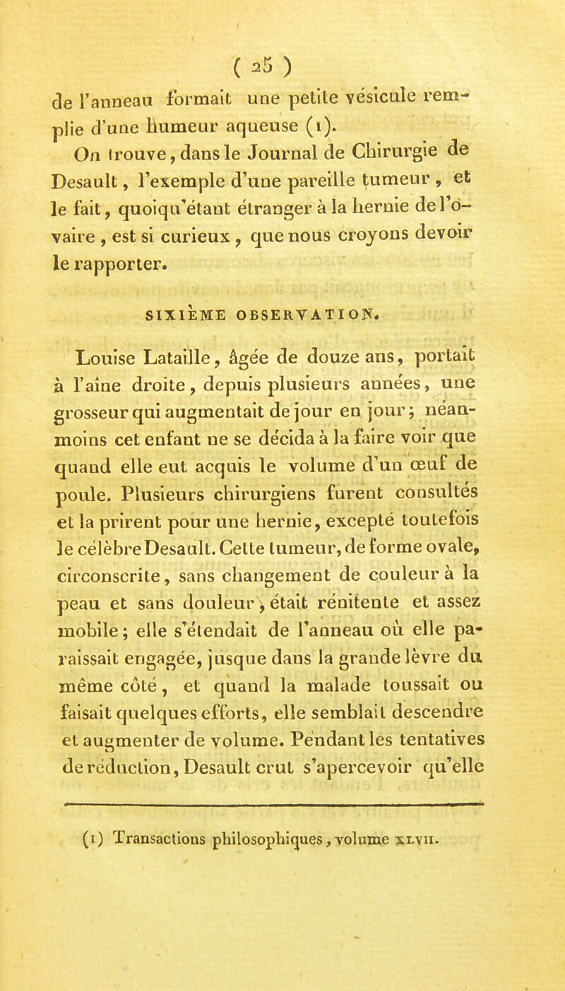 ( ) de l'anneau formait une petite vésicule rem- plie d'une humeur aqueuse (i). On trouve, dans le Journal de Chirurgie de Desault, l'exemple d'une pareille tumeur , et le fait, quoiquetant étranger à la hernie de l'o- vaire , est si curieux , que nous croyons devoir le rapporter. SIXIÈME OBSERVATION. Louise Lataille, âgée de douze ans, portait à l'aîne droite, depuis plusieurs années, une grosseur qui augmentait de jour en jour; néan- moins cet enfant ne se décida à la faire voir que quaud elle eut acquis le volume d'un œuf de poule. Plusieurs chirurgiens furent consultés et la prirent pour une hernie, excepté toutefois le célèbre Desault. Celte tumeur, de forme ovale, circonscrite, sans changement de couleur à la peau et sans douleur, était réuitenle et assez mobile ; elle s'élendait de l'anneau où elle pa- raissait engagée, jusque dans la grande lèvre du même côté, et quand la malade toussait ou faisait quelques efforts, elle semblait descendre et augmenter de volume. Pendant les tentatives de réduction, Desault crut s'apercevoir qu'elle