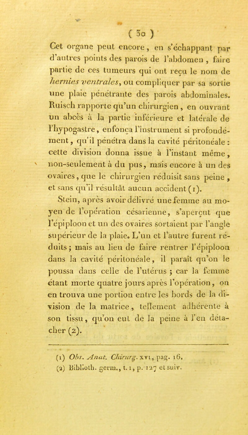 Cet organe peut encore, en s'échappant par d'autres points des parois de l'abdomen , faire partie de ces tumeurs qui ont reçu le nom de hernies ventrales, ou compliquer par sa sortie une plaie pénétrante des parois abdominales. Ruisch rapporte qu'un chirurgien , en ouvrant un abcès à la partie inférieure et latérale de l'hypogastre, enfonça l'instrument si profondé- ment, qu'il pénétra dans la cavité péritonéale : cette division donna issue à l'instaut même, non-seulement à du pus, mais encore à un des ovaires, que le chirurgien réduisit sans peine, et sans qu'il résultât aucun accident (i). Stein, après avoir délivré une femme au mo- yen de l'opération césarienne, s'aperçut que l'épiploon et un des ovaires sortaient par l'angle supérieur de la plaie. L'un et l'autre furent ré- duits; mais au lieu de faire rentrer l'épiploon dans la cavité péritonéale, il paraît qu'on le poussa dans celle de l'utérus ; car la femme étant morte quatre jours après l'opération, on en trouva une portion entre les bords de la di- vision de la matrice, tellement adhérente à son tissu, qu'où eut de la peine à l'en déta- cher (2). (1) Obs. Anat. Cïiirurg.nri, pag. 16.