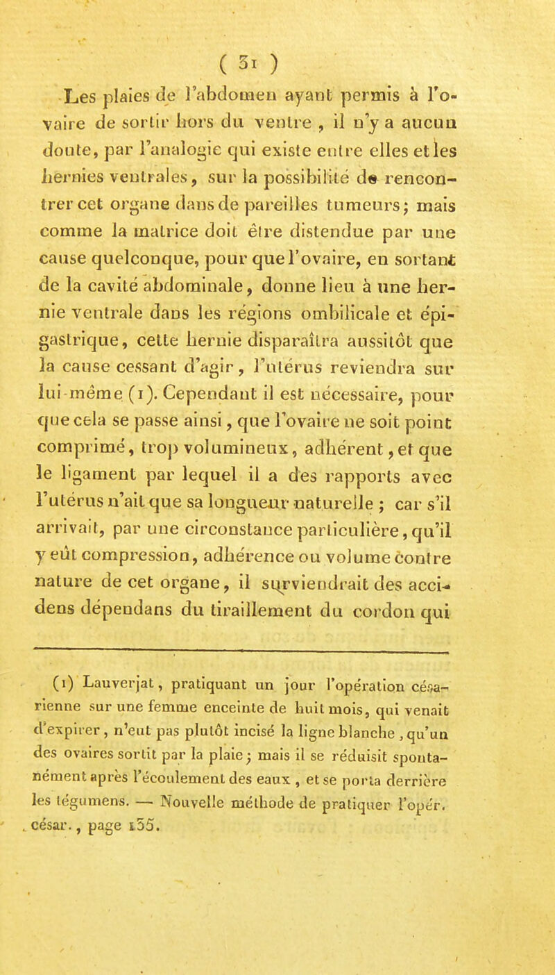 ( ) Les plaies de l'abdomen ayant permis à l'o- vaire de sortir Lors du ventre , il u y a aucun doute, par l'analogie qui existe entre elles et les hernies ventrales, sur la possibilité de rencon- trer cet organe dans de pareilles tumeurs; mais comme la matrice doit êlre distendue par une cause quelconque, pour que l'ovaire, en sortant de la cavité abdominale, donne lieu à une her- nie ventrale dans les régions ombilicale et épi- gaslrique, cette hernie disparaîtra aussitôt que la cause cessant d'agir, l'utérus reviendra sur lui même (i). Cependant il est nécessaire, pour que cela se passe ainsi, que l'ovaire ne soit point comprimé, trop volumineux, adhérent,et que le ligament par lequel il a des rapports avec l'utérus n'ait que sa longueur naturelle ; car s'il arrivait, par une circonstance particulière, qu'il y eût compression, adhérence ou volume contre nature de cet organe, il surviendrait des acci- dens dépendans du tiraillement du cordon qui (i) Lauverjat, pratiquant un jour l'opération césa- rienne sur une femme enceinte de huit mois, qui venait d'expirer, n'eut pas plutôt incise la ligne blanche , qu'un des ovaires sortit par la plaie; mais il se réduisit sponta- nément après l'écoulement des eaux , et se porta derrière les tégumens. — Nouvelle méthode de pratiquer l'opér. césar., page i55.