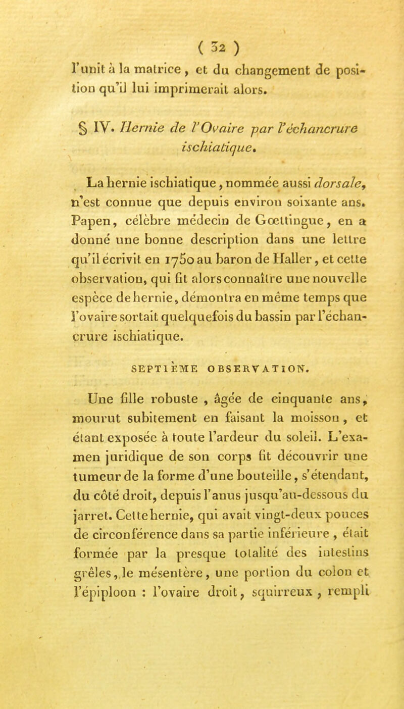 ( 3* ) l'unit à la matrice , et du changement de posi- tion qu'il lui imprimerait alors. § IV« Ile mie de l'Ovaire par V èchancrure ischiatique» La hernie ischiatique, nommée aussi dorsale, n'est connue que depuis envirou soixante ans. Papen, célèbre médecin deGœttingue, en a donné une bonne description dans une lettre qu'il écrivit en iy5o au baron de Haller, et cette observation, qui fit alors connaître une nouvelle espèce de hernie » démontra en même temps que l'ovaire sortait quelquefois du bassin par l'échan- crure ischiatique. SEPTIÈME OBSERVATION. Une fille robuste , âgée de cinquante ans, mourut subitement en faisaut la moisson, et étant exposée à toute l'ardeur du soleil. L'exa- men juridique de son corps fit découvrir une tumeur de la forme d'une bouteille, s'éteudant, du côté droit, depuis l'anus jusqu'au-dessous du jarret. Cettehernie, qui avait vingt-deux pouces de circonférence dans sa partie inférieure , était formée par la presque totalité des intestins «rêles, le mésentère, une portion du colon et l'épiploon : l'ovaire droit, squirreux , rempli