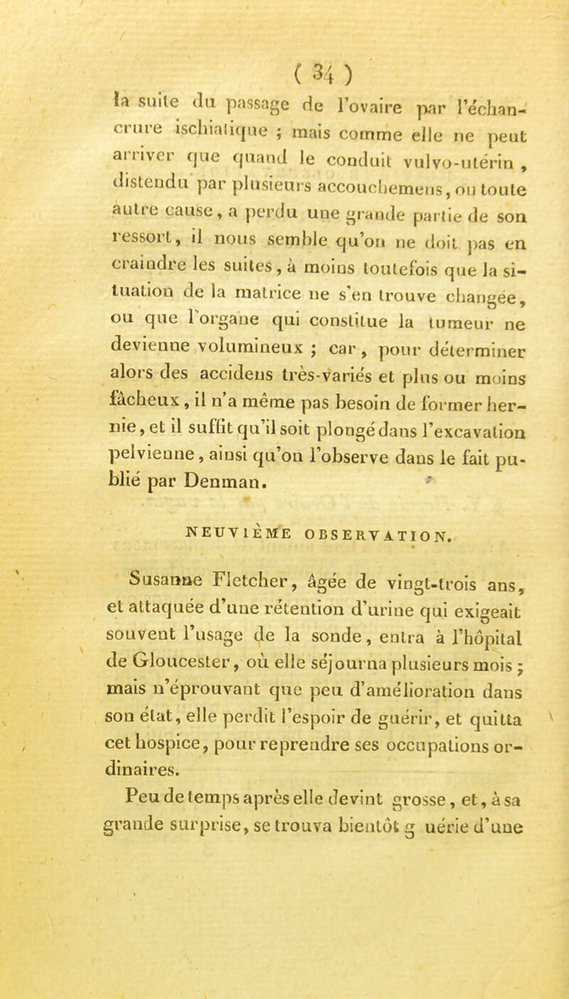 la suite du passage de l'ovaire par lëchan- crure ischialique ; mais comme elle ne peut arriver que quand Je conduit vulvo-utérin , distendu par plusieurs accouehemens, ou toute autre cause, a perdu une grande partie de son ressort, il nous semble qu'on ne doit pas en craindre les suites, à moins toutefois que la si- tuation de la matrice ne s'en trouve changée, ou que l'organe qui constitue la tumeur ne devienne volumineux ; car, pour déterminer alors des accideus très-variés et plus ou moins fâcheux, il n'a même pas besoin de former her- nie, et il suffit qu'il soit plongé dans l'excavation pelvienne, ainsi qu'on l'observe dans le fait pu- blié par Denman. NEUVIÈME OBSERVATION. Susaoae Fletcher, âgée de vingt-trois ans, et attaquée d'une rétention d'urine qui exigeait souvent l'usage de la sonde, entra à l'hôpital de Gloucester, où elle séjourna plusieurs mois ; mais n'éprouvant que peu d'amélioration dans son état, elle perdit l'espoir de guérir, et quitta v cet hospice, pour reprendre ses occupations or- dinaires. Peu de temps après elle devint grosse, et, à sa grande surprise, se trouva bientôt g uérie d'une