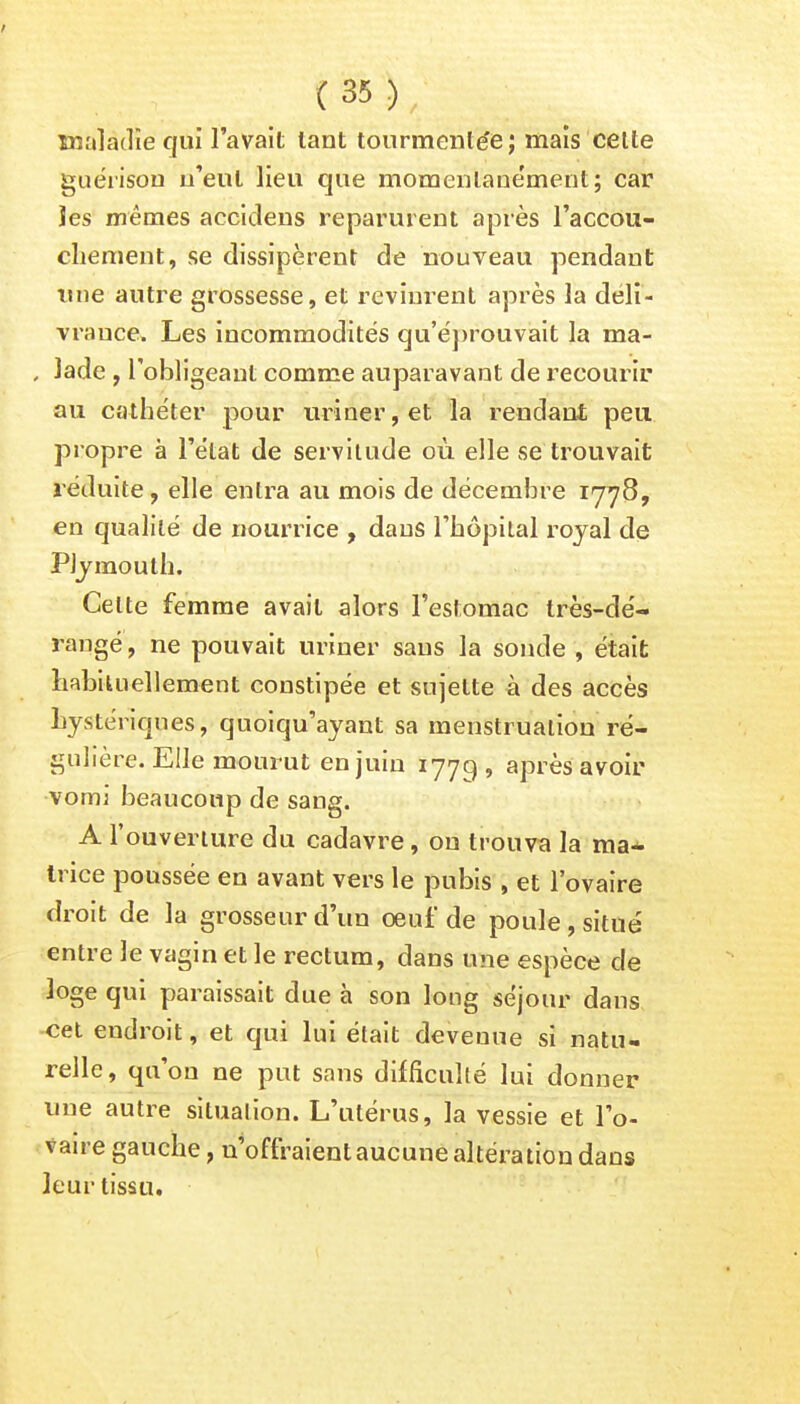 maladie qui l'avait tant tourmentée ; mais cette guérison n'eut lieu que momenlaue'ment; car les mêmes accideus reparurent après l'accou- chement, se dissipèrent de nouveau pendant une autre grossesse, et revinrent après la déli- vrauce. Les incommodités qu'éprouvait la ma- , lade , l'obligeant comme auparavant de recourir au cathéter pour uriner, et la rendant peu propre à l'état de servitude où elle se trouvait réduite, elle entra au mois de décembre 1778, en qualité de nourrice , dans l'hôpital royal de PJymouth. Celte femme avait alors l'estomac très-dé- rangé , ne pouvait uriner sans la sonde , était habituellement constipée et sujette à des accès hystériques, quoiqu'ayant sa menstruation ré- gulière. Elle mourut en juin 1779 » aPr^s avou' vomi beaucoup de sang. A l'ouverture du cadavre, on trouva la ma- trice poussée en avant vers le pubis , et l'ovaire droit de la grosseur d'un oeuf de poule, situé entre le vagin et le rectum, dans une espèce de loge qui paraissait due à son long séjour dans cet endroit, et qui lui était devenue si natu- relle, qu'on ne put sans difficulté lui donner une autre situation. L'utérus, la vessie et l'o- vaire gauche, n'offraient aucune altération dans leur tissu.