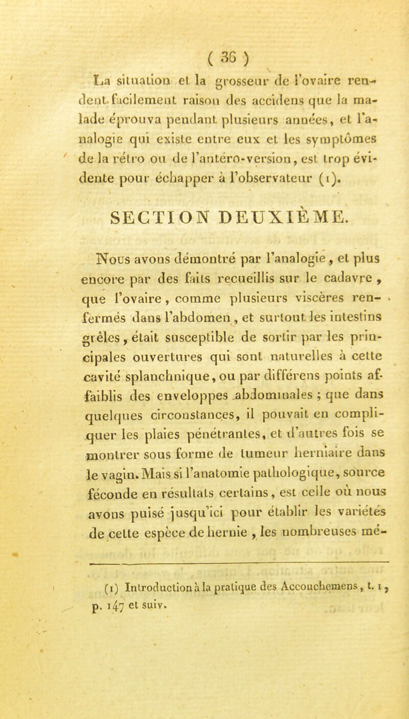 La situation et la grosseur de l'ovaire ren- tient facilement raison des accidens que la ma- lade éprouva pendant plusieurs années, et l'a- nalogie qui existe eutre eux et les symptômes de la rétro ou de l'antéro-version, est trop évi- dente pour échapper à l'observateur (i). SECTION DEUXIÈME. Nous avons démontré par l'analogie , et plus encore par des faits recueillis sur le cadavre , que l'ovaire, comme plusieurs viscères ren- . fermés dans l'abdomen, et surtout les intestins grêles , était susceptible de sortir par les prin- cipales ouvertures qui sont naturelles à cette cavité splanchnique, ou par différens points af- faiblis des enveloppes .abdominales ; que dans quelques circonstances, il pouvait en compli- quer les plaies pénétrantes, et d'autres fois se montrer sous forme de tumeur herniaire dans le vagin.Mais si l'anatomie pathologique, source féconde en résultats certains, est celle où nous avons puisé jusqu'ici pour établir les variétés de celte espèce de hernie , les nombreuses mé- (1) Introduction à la pratique des Accouchemens, 1.1, p. 147 et suiv.