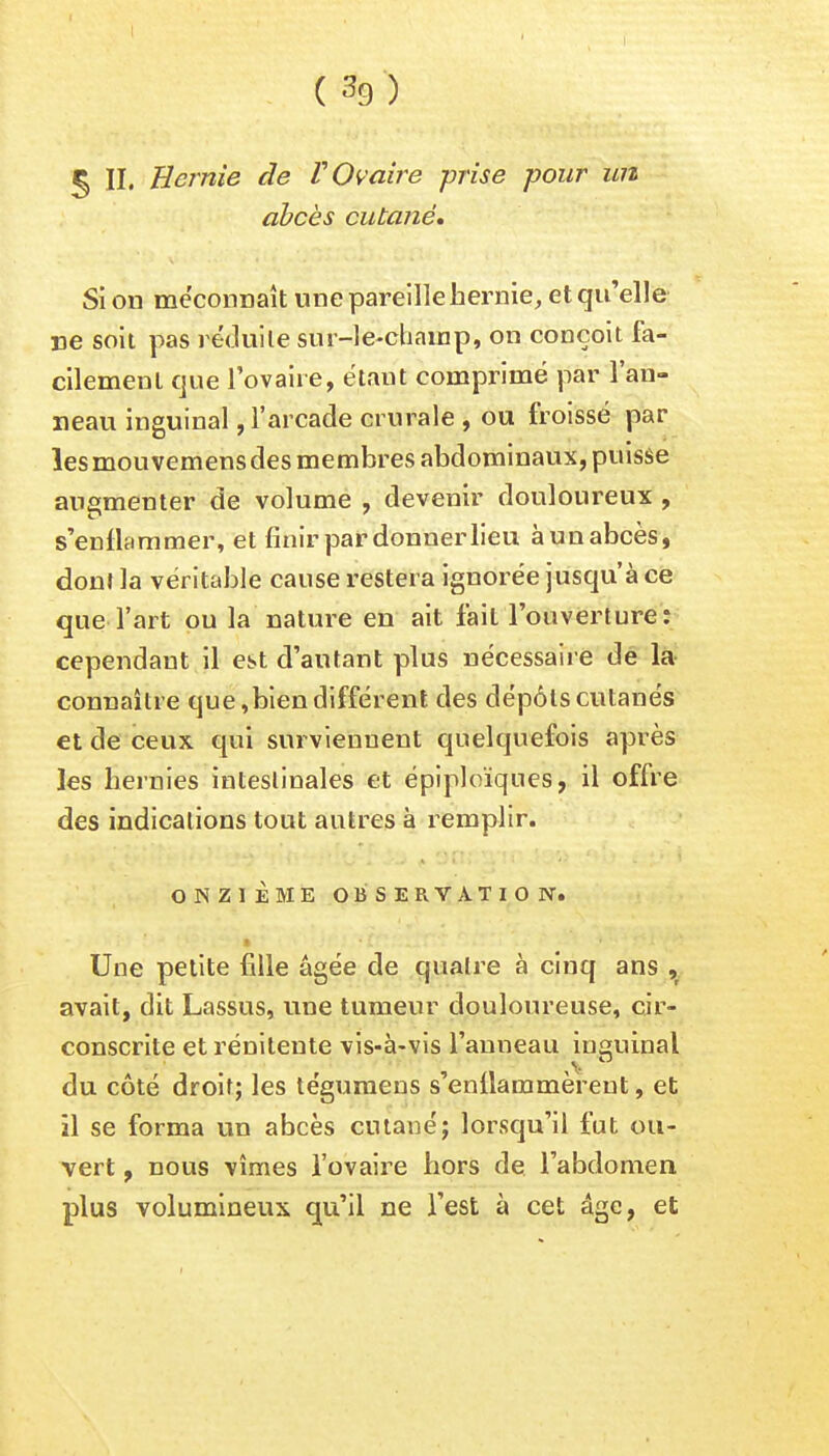 5 II, Hernie de V Ovaire prise pour un abcès cutané. Si on méconnaît une pareille hernie, et qu'elle ne soit pas réduite sur-le-champ, on conçoit fa- cilement que l'ovaire, étaut comprimé par l'an- neau inguinal, l'arcade crurale , ou froissé par les mouvemens des membres abdominaux, puisse augmenter de volume , devenir douloureux , s'enflammer, et finir par donner lieu à un abcès, dont la véritable cause restera ignorée jusqu'à ce que l'art ou la nature en ait fait l'ouverture: cependant il est d'autant plus nécessaire de la connaître que,bien différent des dépôts cutanés et de ceux qui surviennent quelquefois après les hernies intestinales et épiploïqnes, il offre des indications tout autres à remplir. ONZIÈME OBSERVATION. ■ Une petite fille âgée de quatre à cinq ans , avait, dit Lassus, une tumeur douloureuse, cir- conscrite et rénilente vis-à-vis l'anneau inguinal du côté droit; les tégumens s'enflammèrent, et il se forma un abcès cutané; lorsqu'il fut ou- vert , nous vîmes l'ovaire hors de l'abdomen plus volumineux qu'il ne l'est à cet âge, et