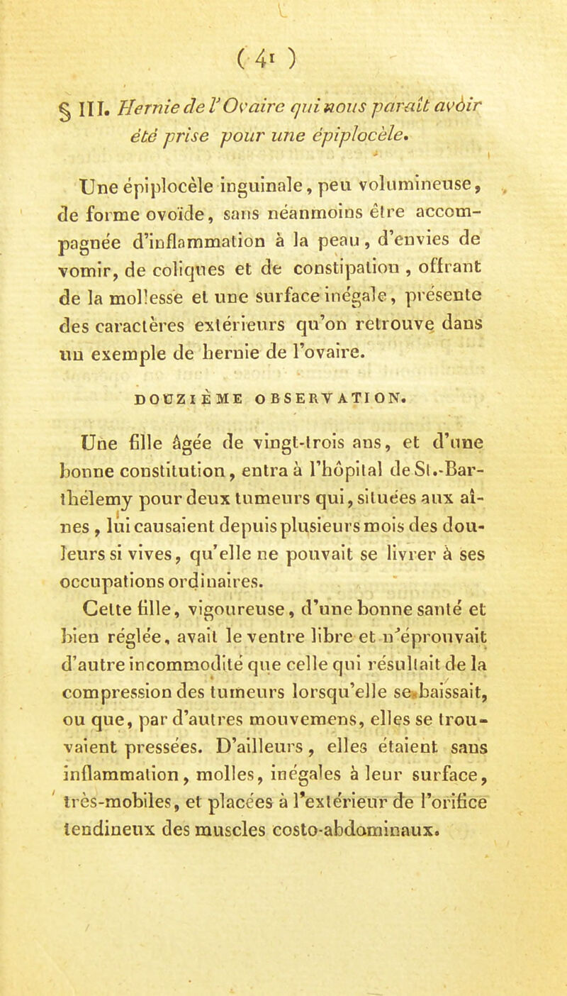 C4i ) § IÏI. Hernie de T Ovaire qui nous parait avèir été prise pour une épiplocèle, - Une épiplocèle inguinale, peu volumineuse, de forme ovoïde, sans néanmoins être accom- pagnée d'inflammation à la peau, d'envies de vomir, de coliques et de constipation , offrant de la mollesse et une surface inégale, présente des caractères extérieurs qu'on retrouve dans un exemple de hernie de l'ovaire. DOUZIÈME OBSERVATION. Une fille âgée de vingt-trois ans, et d'une bonne constitution, entra à l'hôpital de Si .-Bar- thélémy pour deux tumeurs qui, situées aux ai- nes , lui causaient depuis plusieurs mois des dou- leurs si vives, qu'elle ne pouvait se livrer à ses occupations ordinaires. Celte fille, vigoureuse, d'une bonne santé et bien réglée, avait le ventre libre et n'éprouvait d'autre incommodité que celle qui résultait de la compression des tumeurs lorsqu'elle se baissait, ou que, par d'autres mouvemens, elles se trou- vaient pressées. D'ailleurs, elles étaient sans inflammation, molles, inégales à leur surface, ' très-mobiles, et placées à l'extérieur de l'orifice tendineux des muscles eosto-abdaminaux.