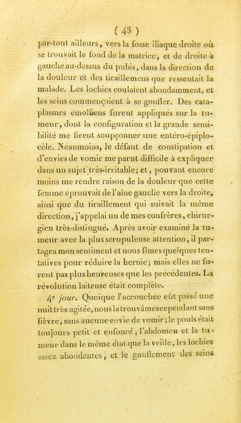 (43 ) pftT-tôut ailleurs, vers la fosse iliaque droite où se trouvait le fond de la matrice, et de droite à gauche au-dessus du pubis, dans la direction de la douleur et des tiraillemens que ressentait la malade. Les lochies coulaient abondamment, et les seins commençaient à se gonfler. Des cata- plasmes émollieus furent appliqués sur la tu- meur, dont la configuration et la grande sensi- bilité me tirent soupçonner une enléro-épiplo- cèle. INéaumoins, le défaut de constipation et d'envies de vomir me parut difficile à expliquer dans un sujet très-irritable; et, pouvant encore moins me rendre raison de la douleur que celle femme éprouvait de l'aîne gauche vers la droite, ainsi que du tiraillement qui suivait la même direction, j'appelai un de mes confrères, chirur- gien trèsrdistingué. Après avoir examiné la tu- meur avec la plus scrupuleuse attention, il par- tagea mon sentiment et nous fîmes quelques ten- tatives pour réduire la hernie ; mais elles ne fu- rent pas plus heure uses que les précédentes. La révolution laiteuse était complète. 4e jour. Quoique l'accouchée eût passé une nuitlrès-agitée,uouslalrouvâmescependantsans fièvre, sans aucune envie de vomir ; le pouls était toujours petit et enfoncé, l'abdomen et la lu < meur dans le même état que la veille, les lochies assez abondantes, et le gonflement des seins