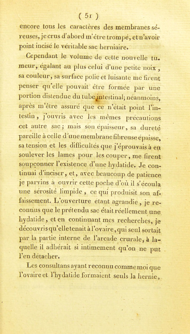 encore tous les caractères des membranes sé- reuses, je crus d'abord m'être trompé, et n'avoir point incisé le véritable sac herniaire. Cependant le volume de celle nouvelle tu- meur, égalant au plus celui d'une petite noix , sa couleur, sa surface polie et luisante me firent penser qu'elle pouvait dire formée par une portion distendue du tube^nteslinal; néanmoins, après m'être assuré que ce n'était point l'in- testin, j'ouvris avec les mêmes précautions cet autre sac; mais son épaisseur, sa dureté pareille à celle d'une membrane fibreuse épaisse, sa tension et les difficultés que j'éprouvais à en soulever les lames pour les couper, me firent soupçonner l'existence d'une hydalide. Je con- tinuai d'inciser, et, avec beaucoup de patience je parvins à ouvrir cette poche d'où il s'écoula une sérosité limpide , ce qui produisit son af- faissement. L'ouverture étant agrandie , je re- connus que le prétendu sac était réellement une hydalide, et en continuant mes recherches, je découvris qu'elletenait à l'ovaire,qui seul sortait par la partie interne de l'arcade crurale, à la- quelle il adhérait si intimement qu'on ne put l'en détacher. Les consultans ayant reconnu comme moi que l'ovaire et l'hydalide formaient seuls la hernie,