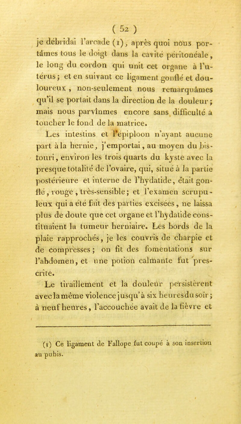 je débridai l'arcade (i), après quoi nous por- tâmes tous le doigt dans la cavité périlonéale, le long du cordon qui unit cet organe à l'u- térus ; et en suivant ce ligament gonflé et dou- loureux , non-seulement nous remarquâmes qu'il se portait dans la direction de la douleur ; mais nous parvînmes encore sans difficulté à toucher le fond de la matrice. Les intestins et r*épiploon n'ayant aucune part àla hernie, j'emportai, au moyen du bis- touri, environ les trois quarts du kyste avec la presque totalité de l'ovaire, qui, situé à la partie postérieure et interne de l'hydatide, était gon- flé , rouge , très-sensible ; et l'examen scrupu- leux qui a été fait des parties excisées, ue laissa plus de doute que cet organe et l'hydatide cons- tituaient la tumeur herniaire. Les bords de la plaie rapprochés, je les couvris de charpie et de compresses ; ou fit des fomentations sur l'abdomen, et une potion calmante fut pres- crite. Le tiraillement et la douleur persistèrent avec la même violence jusqu'à six heuresdusoir; à neuf heures, l'accouchée avait de la fièvre et (i) Ce ligament de Fallope fut coupé à son insertion au pubis.