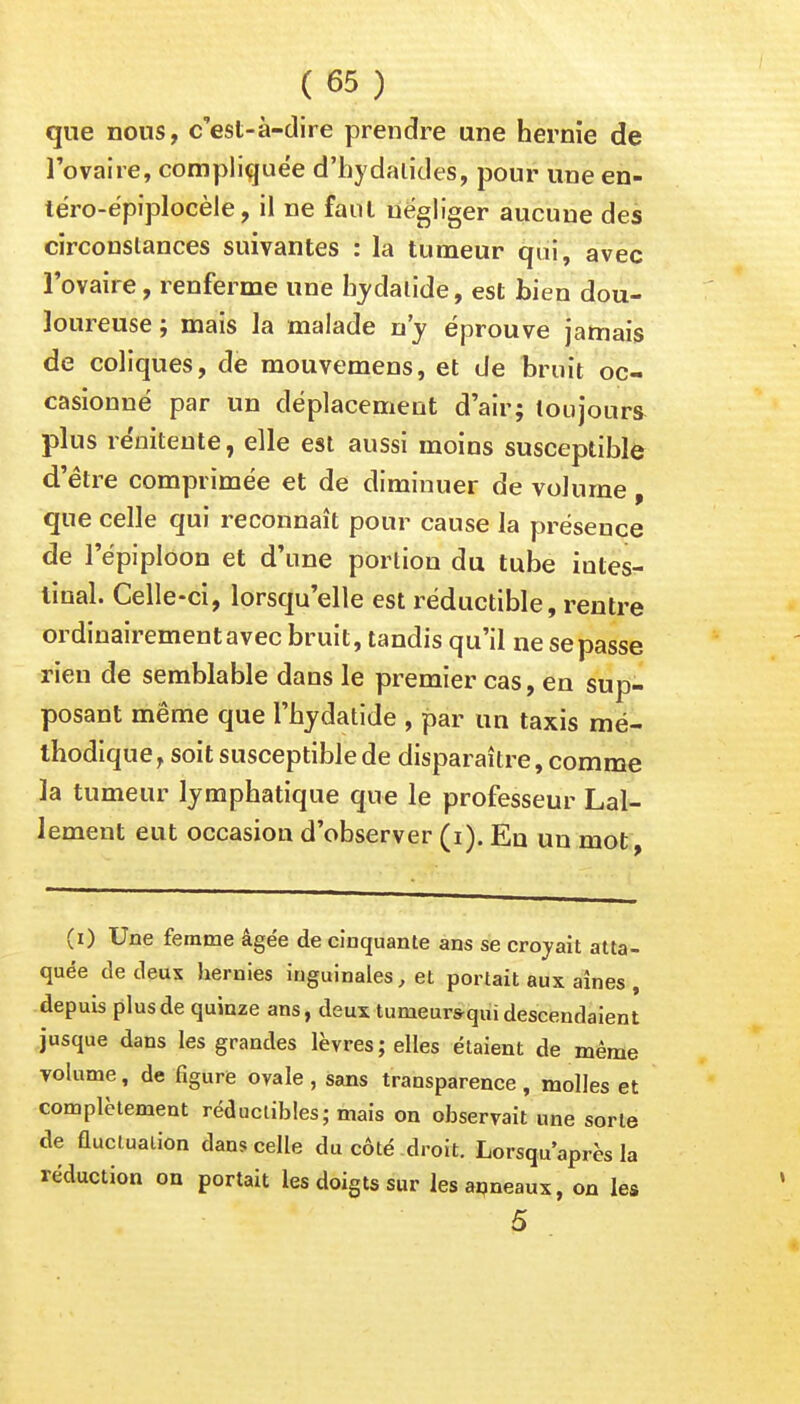 que nous, c'est-à-dire prendre une hernie de l'ovaire, compliquée d'hydalides, pour une en- téro-épiplocèle, il ne faut négliger aucune des circonstances suivantes : la tumeur qui, avec l'ovaire, renferme une hydalide, est bien dou- loureuse; mais la malade n'y éprouve jamais de coliques, de mouvemens, et de bruit oc- casionné par un déplacement d'air; toujours plus re'nitente, elle est aussi moins susceptible d'être comprimée et de diminuer de volume, que celle qui reconnaît pour cause la présence de l'épiploon et d'une portion du tube iutes- tinal. Celle-ci, lorsqu'elle est réductible, rentre ordinairement avec bruit, tandis qu'il ne se passe rien de semblable dans le premier cas, en sup- posant même que l'hydatide , par un taxis mé- thodique , soit susceptible de disparaître, comme la tumeur lymphatique que le professeur Lal- lement eut occasion d'observer (i). En un mot , (i) Une femme âgée de cinquante ans se croyait atta- quée de deux hernies inguinales, et portait aux aînés , depuis plus de quinze ans, deux tumeurs-qui descendaient jusque dans les grandes lèvres; elles étaient de même volume, de figure ovale , sans transparence , molles et complètement réductibles; mais on observait une sorte de fluctuation dans celle du côté droit. Lorsqu'après la réduction on portait les doigts sur les anneaux, on les 5