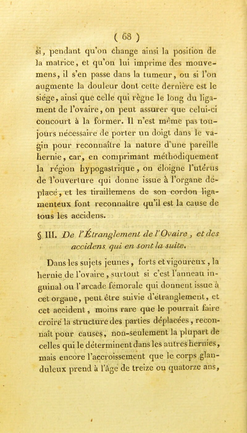 si, pendant qu'on change ainsi la position de )a matrice, et qu'on lui imprime des mouve- mens, il s'en passe dans la tumeur, ou si l'on augmente la douleur dont celte dernière est le siège, ainsi que celle qui règne le long du liga- ment de l'ovaire, on peut assurer que celui-ci concourt à la former. Il n'est même pas tou- jours nécessaire de porter un doigt dans le va- gin pour reconnaître la nature d'une pareille hernie, car, en comprimant méthodiquement la région bypogaslrique, on éloigne l'utérus de l'ouverture qui donne issue à l'organe dé- placé , et les tirailtemens de son cordon liga- menteux font reconnaître qu'il est la cause de tous les accidens. § III. De l'Étranglement de l'Ovaire, et des accidens qui en sont la suite. Dans les sujets jeunes, forts et vigoureux , la hernie de l'ovaire , surtout si c'est l'anueau in- guinal ou l'arcade fémorale qui donnent issue à cet organe, peut être suivie d'étranglement, et cet accident, moins rare que le pourrait faire croire la structure des parties déplacées, recon- naît pour causes, nou-seulement la plupart de celles qui le déterminent dans les autres hernies, mais encore l'accroissement que le corps glan- duleux prend à l'âge de treize ou quatorze ans,