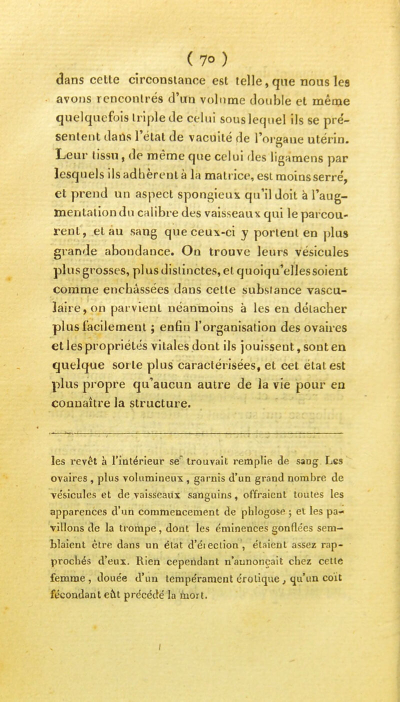 (7°) dans cette circonstance est telle, que nous les avons rencontrés d'un volume double et même quelquefois triple de celui sous lequel ils se pré- sentent dans l'état de vacuité de l'organe utérin. Leur tissu, de même que celui des ligamens par lesquels ils adhèrent à la matrice, est moins serre', et prend un aspect spongieux qu'il doit à l'aug- mentation du calibre des vaisseaux qui le parcou- rent, et au sang que ceux-ci y portent en plus grande abondance. On trouve leurs vésicules plus grosses, pl us dislinctes, et quoiqu'elles soient comme enchâssées dans cette substance vascu- 3âire,on parvient néanmoins à les en détacher plus facilement ; enfin l'organisation des ovaires et les propriétés vitales dont ils jouissent, sont en quelque sorte plus caractérisées, et cet état est plus propre qu'aucun autre de la vie pour en connaître la structure. les revêt à l'intérieur se trouvait remplie de sang Les ovaires , plus volumineux , garnis d'un grand nombre de ve'sicules et de vaisseaux sanguins, offraient toutes les apparences d'un commencement de phlogose ; et les pa- villons de la trompe, dont les éminences gonflées sem- blaient être dans un état d'élection , étaient assez rap- prochés d'eux. Rien cependant n'annonçait chez cette femme, douée d'un tempe'rament erotique, qu'un coït fécondant eût précédé la mort.