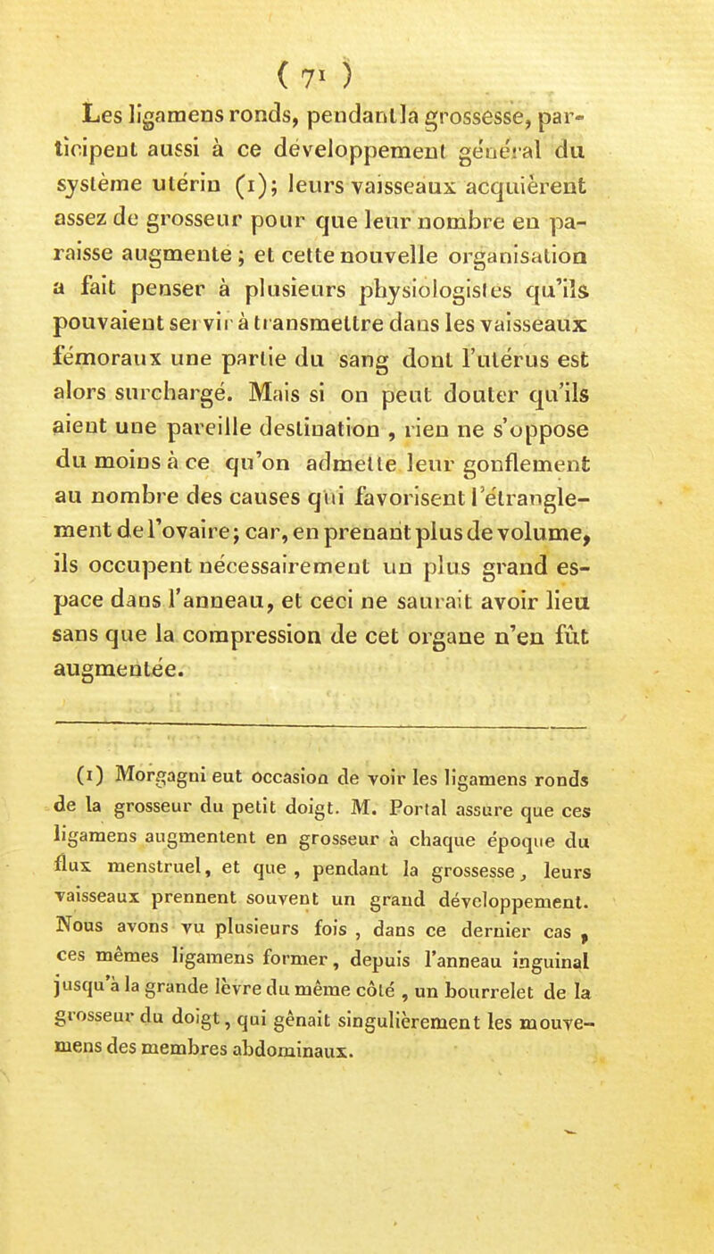 Les ligamens ronds, pendanlla grossesse, par- ticipent aussi à ce développement général du système utérin (i); leurs vaisseaux acquièrent assez de grosseur pour que leur nombre en pa- raisse augmente; et cette nouvelle organisation a fait penser à plusieurs physiologistes qu'ils pouvaient servir à transmettre dans les vaisseaux fémoraux une partie du sang dont l'utérus est alors surchargé. Mais si on peut douter qu'ils aient une pareille destination , rien ne s'oppose du moins à ce qu'on admette leur gonflement au nombre des causes qui favorisent 1 étrangle- ment de l'ovaire ; car, en prenant plus de volume, ils occupent nécessairement un plus grand es- pace dans l'anneau, et ceci ne saurait avoir lieu sans que la compression de cet organe n'en fût augmentée. (i) Morgagni eut occasion de voir les ligamens ronds de la grosseur du petit doigt. M. Portai assure que ces ligamens augmentent en grosseur à chaque époque du flux menstruel, et que , pendant la grossesse, leurs vaisseaux prennent souvent un grand développement. Nous avons vu plusieurs fois , dans ce dernier cas , ces mêmes ligamens former, depuis l'anneau inguinal jusqu'à la grande lèvre du même côté , un bourrelet de la grosseur du doigt, qui gênait singulièrement les mouve- niens des membres abdominaux.