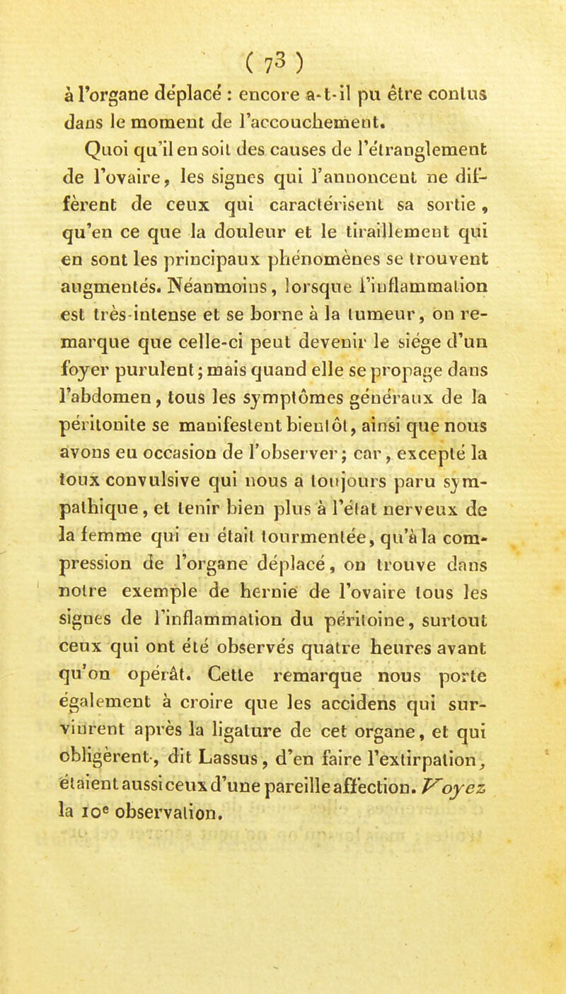 à l'organe déplacé : encore a-t-il pu être conlus dans le moment de l'accouchement. Quoi qu'il en soil des causes de l'étranglement de l'ovaire, les signes qui l'annoncent ne dif- fèrent de ceux qui caractérisent sa sortie, qu'en ce que la douleur et le tiraillement qui en sont les principaux phénomènes se trouvent augmentés. Néanmoins, lorsque l'inflammation est très-intense et se borne à la tumeur, on re- marque que celle-ci peut devenir le siège d'un foyer purulent ; mais quand elle se propage dans l'abdomen, tous les symptômes généraux de la péritonite se manifestent bientôt, ainsi que nous avons eu occasion de l'observer j car, excepté la toux convulsive qui nous a toujours paru sym- pathique , et tenir bien plus à l'état nerveux de la femme qui eu était tourmentée, qu'à la com- pression de l'organe déplacé, on trouve dans notre exemple de hernie de l'ovaire tous les signes de l'inflammation du péritoine, surtout ceux qui ont été observés quatre heures avant qu'on opérât. Cette remarque nous porte également à croire que les accidens qui sur- vinrent après la ligature de cet organe, et qui obligèrent-, dit Lassus, d'en faire l'extirpation, étaient aussi ceux d'une pareille affection. Voyez la 10e observation.