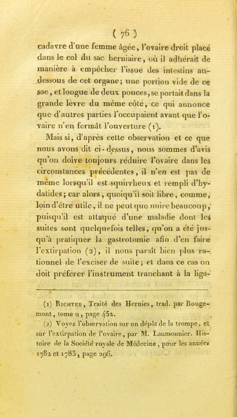 cadavre d'uue femme âgée, l'ovaire droit placé dans le col du sac herniaire, où il adhérait de manière à empêcher l'issue des intestins au- Jessous de cet organe; une portion vide de ce sac, et longue de deux pouces, se portait dans la grande lèvre du même côté, ce qui annonce que d'autres parties l'occupaient avant que l'o- vaire n'en fermât l'ouverture (1). Mais si, d'après cette observation et ce que nous avons dit ci-dessus, nous sommes d'avis qu'on doive toujours réduire l'ovaire dans les circonstances précédentes, il n'en est pas de même lorsqu'il est squirrheux et rempli d'hy- datides; car alors , quoiqu'il soit libre, comme, loin d'être utile, il ne peut que nuire beaucoup,- puisqu'il est attaqué d'une maladie dont les suites sont quelquefois telles, qu'on a été jus- qu'à pratiquer la gastrotomie afin d'en faire l'extirpation (2), il nous paraît bien plus ra- tionnel de l'exciser de suite; et dans ce cas on doit préférer l'instrument tranchant à la liga- (1) Richter, Traité des Hernies, trad. par Rouge- mont , tome u, page (2) Voyez l'observation sur un de'pôt de la trompe, et sur l'extirpation de l'ovaire, par M. Laumonnier. His- toire de la Société royale de Médecine , pour les année* 1782 et 1785, page 296.,