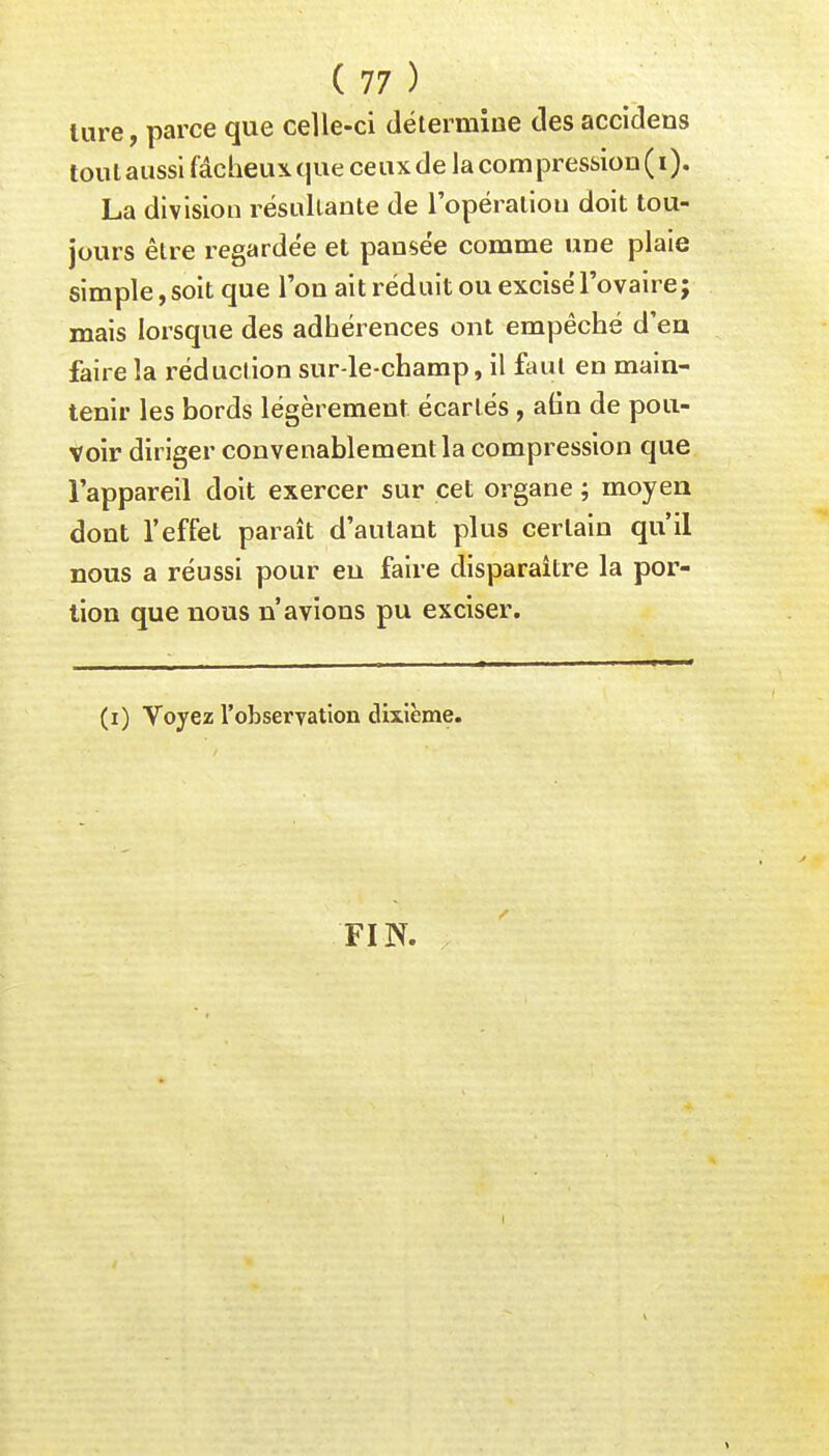 ture, parce que celle-ci détermine clés accidens tout aussi fâcheux que ceux de la compression ( i). La division résultante de l'opération doit tou- jours être regardée et pansée comme une plaie simple, soit que l'on ait réduit ou excisé l'ovaire; mais lorsque des adhérences ont empêché d'en faire la réduction sur-le-champ, il faut en main- tenir les bords légèrement écartés , afin de pou- voir diriger convenablement la compression que l'appareil doit exercer sur cet organe ; moyen dont l'effet paraît d'autant plus certain qu'il nous a réussi pour en faire disparaître la por- tion que nous n'avions pu exciser. (i) Voyez l'observation dixième. FIN.