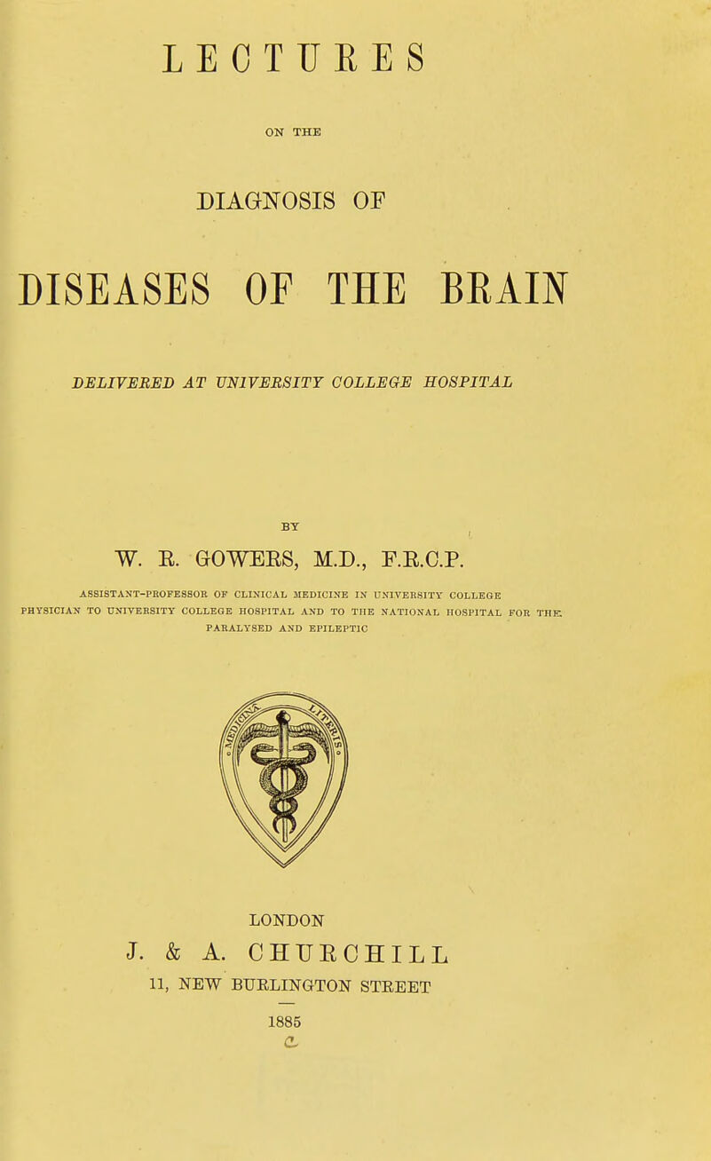 LECTURES ON THE DIAGNOSIS OF DISEASES OF THE BRAIN DELIVERED AT UNIVERSITY COLLEGE HOSPITAL BY W. E. GOWEES, M.D., RE.C.P. ASSISTANT-PROFESSOR OF CLINICAL MEDICINE IN UNIVERSITY COLLEGE PHYSICIAN TO UNIVERSITY COLLEGE HOSPITAL AND TO THE NATIONAL HOSPITAL FOR THE PARALYSED AND EPILEPTIC LONDON J. & A. CHUECHILL 11, NEW BURLINGTON STREET 1885