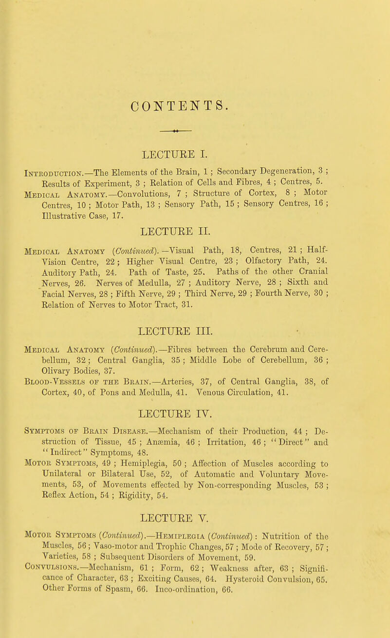 CONTENTS. LECTUEE I. Introduction.—The Elements of the Brain, 1 ; Secondary Degeneration, 3 ; Eesults of Experiment, 3 ; Relation of Cells and Fibres, 4 ; Centres, 5. Medical Anatomy.—Convolutions, 7 ; Sti-ucture of Cortex, 8 ; Motor Centi-es, 10 ; Motor Path, 13 ; Sensory Path, 15 ; Sensory Centi-es, 16 ; Illustrative Case, 17. LECTUEE II. Medical Anatomy {Continued). —Visual Path, 18, Centi-es, 21 ; Half- Vision Centi-e, 22; Higher Visual Centre, 23 ; Olfactory Path, 24. Auditory Path, 24. Path of Taste, 25. Paths of the other Cranial Nerves, 26. Nerves of MeduUa, 27 ; Auditory Nerve, 28 ; Sixth and Facial Nerves, 28 ; Fifth Nerve, 29 ; Thii-d Nerve, 29 ; Foui-th Nerve, 30 ; Relation of Nerves to Motor Tract, 31. LECTUEE III. Medical Anatomy {Continued).—Fibres between the Cerebrum and Cere- bellum, 32; Central Ganglia, 35 ; Middle Lobe of Cerebellum, 36 ; Olivary Bodies, 37. Blood-Vessels of the Brain.—Ai-teries, 37, of Central Ganglia, 38, of Cortex, 40, of Pons and Medulla, 41. Venous Cii'culation, 41. LECTUEE IV. Symptoms of Brain Disease.—Mechanism of their Production, 44 ; De- struction of Tissue, 45; Antemia, 46; Initation, 46; Direct and  Indii-ect Symptoms, 48. Motor Symptoms, 49 ; Hemiplegia, 50 ; Affection of Muscles according to Unilateral or Bilateral Use, 52, of Automatic and Voluntary Move- ments, 53, of Movements effected by Non-corresponding Muscles, 53 ; Reflex Action, 54 ; Rigidity, 54. LECTUEE V. Motor Symptoms {Continued).—RwivLEaiK {Continued): Nuti'ition of the Muscles, 56; Vaso-motor and Trophic Changes, 57; Mode of Recovery, 57; Varieties, 58 ; Subsequent Disorders of Movement, 59. Convulsions.—Mechanism, 61 ; Form, 62; Weakness after, 63 ; Signifi- cance of Character, 63 ; Exciting Causes, 64. Hysteroid Convulsion, 65. Other Forms of Spasm, 66. Inco-ordination, 66.