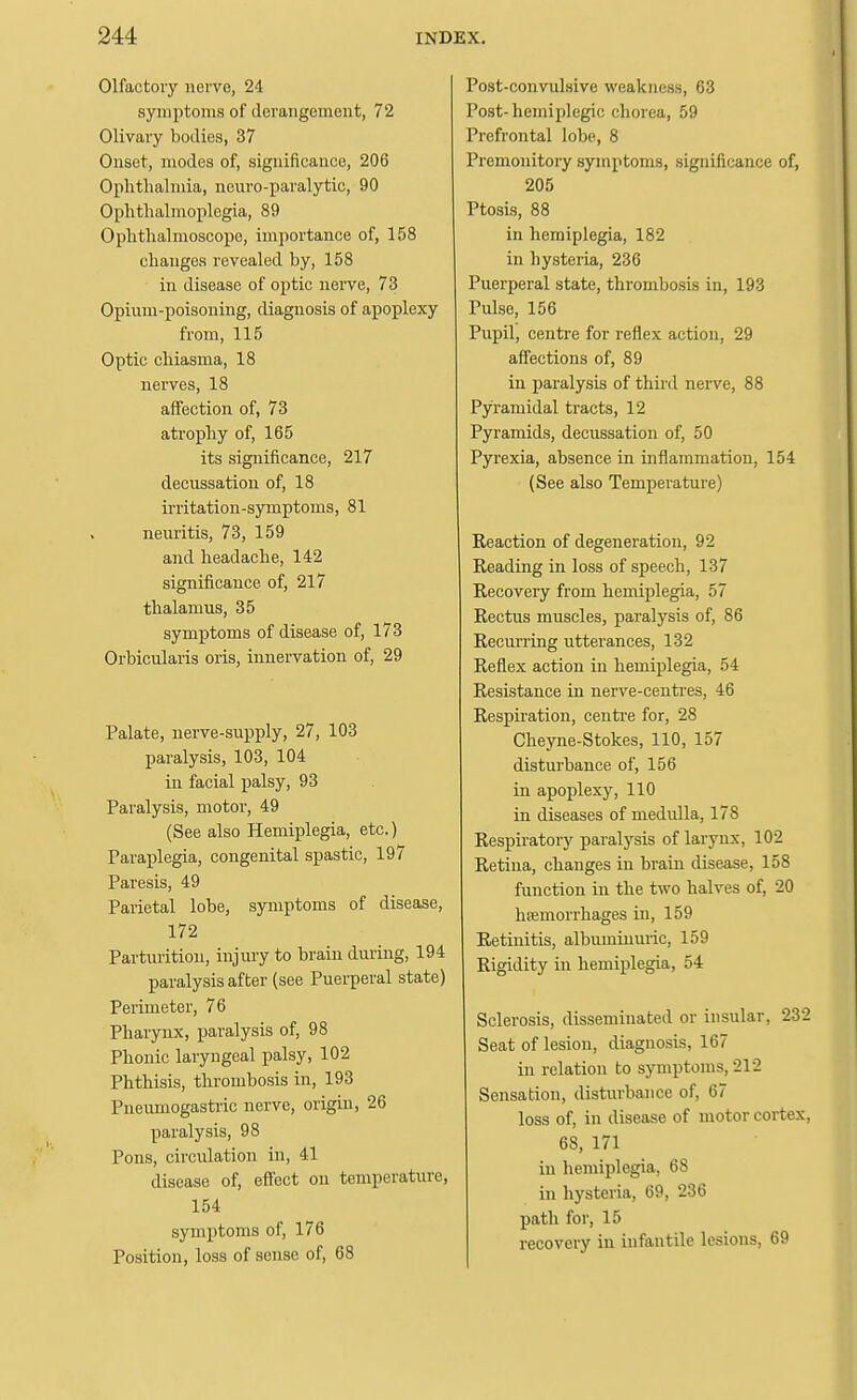 Olfactory nerve, 24 symptoms of derangement, 72 Olivary bodies, 37 Onset, modes of, significance, 206 Oplithahnia, neuro-paralytic, 90 Ophthalmoplegia, 89 Ophthalmoscope, importance of, 158 changes revealed by, 158 in disease of optic nerve, 73 Opium-poisoning, diagnosis of apoplexy from, 115 Optic chiasma, 18 nerves, 18 affection of, 73 atrophy of, 165 its significance, 217 decussation of, 18 irritation-symptoms, 81 neuritis, 73, 159 and headache, 142 significance of, 217 thalamus, 35 symptoms of disease of, 173 Orbicularis oris, innervation of, 29 Palate, nerve-supply, 27, 103 paralysis, 103, 104 in facial palsy, 93 Paralysis, motor, 49 (See also Hemiplegia, etc.) Paraplegia, congenital spastic, 197 Paresis, 49 Parietal lobe, symptoms of disease, 172 Parturition, injury to brain during, 194 paralysis after (see Puerperal state) Perimeter, 76 Pharynx, paralysis of, 98 Phonic laryngeal palsy, 102 Phthisis, thrombosis in, 193 Pneumogastric nerve, origin, 26 paralysis, 98 Pons, circulation in, 41 disease of, eiicct on temperature, 154 symptoms of, 176 Position, loss of sense of, 68 Post-convulsive weakness, 63 Post-hemiplegic chorea, 59 Prefrontal lobe, 8 Premonitory symptoms, significance of, 205 Ptosis, 88 in hemiplegia, 182 in hysteria, 236 Puerperal state, thrombosis in, 193 Pulse, 156 Pupil, centre for reflex action, 29 affections of, 89 in paralysis of third nerve, 88 Pyramidal tracts, 12 Pyramids, decussation of, 50 Pyrexia, absence in inflammation, 154 (See also Temperature) Reaction of degeneration, 92 Reading in loss of speech, 137 Recovery from hemiplegia, 57 Rectus muscles, paralysis of, 86 Recurring utterances, 132 Reflex action in hemiplegia, 54 Resistance in nerve-centres, 46 Respiration, centre for, 28 Cheyne-Stokes, 110, 157 disturbance of, 156 in apoplexy, 110 in diseases of medulla, 178 Respiratory paralysis of larynx, 102 Retina, changes in brain disease, 158 function in the two halves of, 20 hsemorrhages in, 159 Retinitis, albuminuric, 159 Rigidity in hemiplegia, 54 Sclerosis, disseminated or insular, 232 Seat of lesion, diagnosis, 167 in relation to symptoms, 212 Sensation, disturbance of, 67 loss of, in disease of motor cortex, 68, 171 in hemiplegia, 68 in hysteria, 69, 236 path for, 15 recovery in infantile lesions, 69