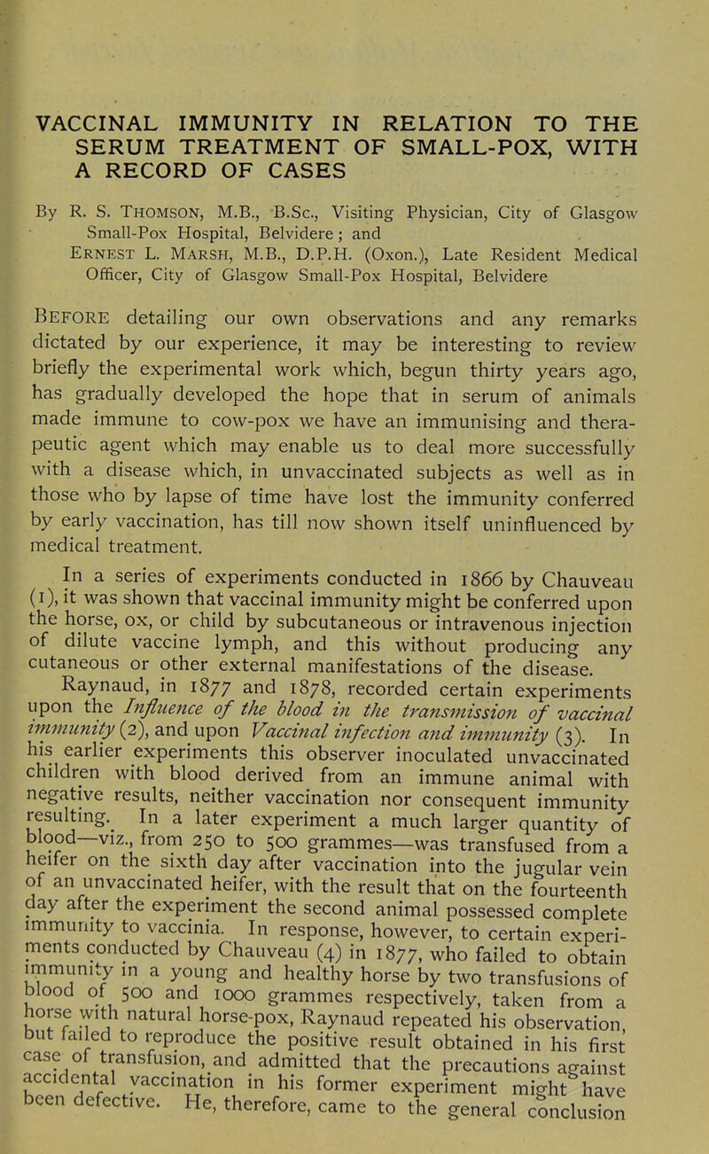 SERUM TREATMENT OF SMALL-POX, WITH A RECORD OF CASES By R. S. Thomson, M.B., B.Sc, Visiting Physician, City of Glasgow Small-Pox Hospital, Belvidere; and Ernest L. Marsh, M.B., D.P.H. (Oxon.), Late Resident Medical Officer, City of Glasgow Small-Pox Hospital, Belvidere Before detailing our own observations and any remarks dictated by our experience, it may be interesting to review briefly the experimental work which, begun thirty years ago, has gradually developed the hope that in serum of animals made immune to cow-pox we have an immunising and thera- peutic agent which may enable us to deal more successfully with a disease which, in unvaccinated subjects as well as in those who by lapse of time have lost the immunity conferred by eariy vaccination, has till now shown itself uninfluenced by medical treatment. l- In a series of experiments conducted in 1866 by Chauveau (i), it was shown that vaccinal immunity might be conferred upon the horse, ox, or child by subcutaneous or intravenous injection of dilute vaccine lymph, and this without producing any cutaneous or other external manifestations of the disease. Raynaud, in 1877 and 1878, recorded certain experiments upon the Influence of the blood in the transmission of vaccinal immunity (2), and upon Vaccinal infection and immunity (3). In his eariier experiments this observer inoculated unvaccinated children with blood derived from an immune animal with negative results, neither vaccination nor consequent immunity resulting. In a later experiment a much larger quantity of blood—viz., from 250 to 500 grammes—was transfused from a heifer on the sixth day after vaccination into the jugular vein of an unvaccinated heifer, with the result that on the fourteenth day after the experiment the second animal possessed complete immunity to vaccinia. In response, however, to certain experi- ments conducted by Chauveau (4) in 1877, who failed to obtain immunity in a young and healthy horse by two transfusions of blood 0/ 500 and 1000 grammes respectively, taken from a horse with natural horse-pox, Raynaud repeated his observation but failed to reproduce the positive result obtained in his first case of transfusion. and admitted that the precautions against h'.'.n T r /^''''^^'''J ^^'■^^^ experiment might have been defective. He, therefore, came to the general conclusion