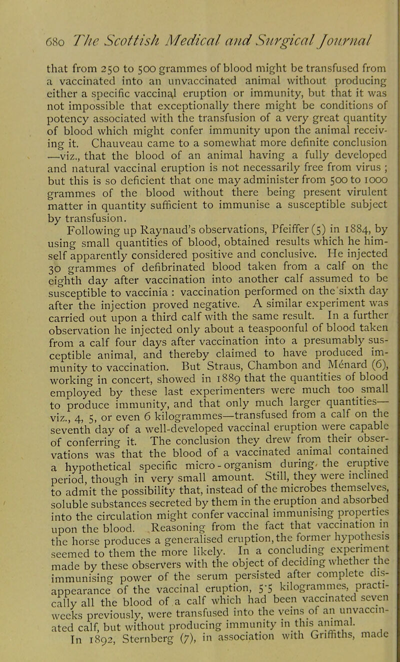 that from 250 to 500 grammes of blood might be transfused from a vaccinated into an unvaccinated animal without producing either a specific vaccina,l eruption or immunity, but that it was not impossible that exceptionally there might be conditions of potency associated with the transfusion of a very great quantity of blood which might confer immunity upon the animal receiv- ing it. Chauveau came to a somewhat more definite conclusion —viz., that the blood of an animal having a fully developed and natural vaccinal eruption is not necessarily free from virus ; but this is so deficient that one may administer from 500 to 1000 grammes of the blood without there being present virulent matter in quantity sufficient to immunise a susceptible subject by transfusion. Following up Raynaud's observations, Pfeiffer (5) in 1884, by using small quantities of blood, obtained results which he him- self apparently considered positive and conclusive. He injected 30 grammes of defibrinated blood taken from a calf on the eighth day after vaccination into another calf assumed to be susceptible to vaccinia : vaccination performed on the sixth day after the injection proved negative. A similar experiment was carried out upon a third calf with the same result. In a further observation he injected only about a teaspoonful of blood taken from a calf four days after vaccination into a presumably sus- ceptible animal, and thereby claimed to have produced im- munity to vaccination. But Straus, Chambon and Menard (6), working in concert, showed in 1889 that the quantities of blood employed by these last experimenters were much too small to produce immunity, and that only much larger quantities— viz., 4, 5, or even 6 kilogrammes—transfused from a calf on the seventh day of a well-developed vaccinal eruption were capable of conferring it. The conclusion they drew from their obser- vations was that the blood of a vaccinated animal contained a hypothetical specific micro - organism during, the eruptive period, though in very small amount. Still, they were mchned to admit the possibility that, instead of the microbes themselves, soluble substances secreted by them in the eruption and absorbed into the circulation might confer vaccinal immunising properties upon the blood. Reasoning from the fact that vaccmation m the horse produces a generalised eruption, the former hypothesis seemed to them the more likely. In a concluding experiment made by these observers with the object of deciding whether the immunising power of the serum persisted after complete dis- appearance of the vaccinal eruption, S'S kilogrammes, practi- cally all the blood of a calf which had been vaccinated seven weeks previously, were transfused into the veins of an unvaccin- ated calf, but without producing immunity in this animal. In 1892, Sternberg (7), in association with Griffiths, made